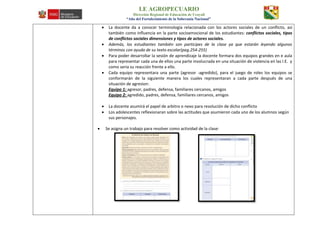 I.E AGROPECUARIO
Dirección Regional de Educación de Ucayali
“Año del Fortalecimiento de la Soberanía Nacional”
 La docente da a conocer terminología relacionada con los actores sociales de un conflicto, así
también como influencia en la parte socioemocional de los estudiantes: conflictos sociales, tipos
de conflictos sociales dimensiones y tipos de actores sociales.
 Además, los estudiantes también son participes de la clase ya que estarán leyendo algunos
términos con ayuda de su texto escolar(pag.254-255)
 Para poder desarrollar la sesión de aprendizaje la docente formara dos equipos grandes en e aula
para representar cada una de ellos una parte involucrada en una situación de violencia en las I.E. y
como seria su reacción frente a ello.
 Cada equipo representara una parte (agresor -agredido), para el juego de roles los equipos se
conformarán de la siguiente manera los cuales representaran a cada parte después de una
situación de agresion:
Equipo 1: agresor, padres, defensa, familiares cercanos, amigos
Equipo 2: agredido, padres, defensa, familiares cercanos, amigos
 La docente asumirá el papel de arbitro o nexo para resolución de dicho conflicto
 Los adolescentes reflexionaran sobre las actitudes que asumieron cada uno de los alumnos según
sus personajes.
 Se asigna un trabajo para resolver como actividad de la clase:
 
