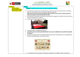 I.E AGROPECUARIO
Dirección Regional de Educación de Ucayali
“Año del Fortalecimiento de la Soberanía Nacional”
Actividad 3:
REVALORAMOS Y
DEMOSTRAMOS AMOR
POR NUESTRA PATRIA
Sesión 3
Propósito: Revalorar nuestra historia y promover el patriotismo nacional
 Para comenzar la docente hace recordar anteriores etapas de nuestro Perú dominada por los españoles
durante la etapa colonial y para ello plantea las siguientes preguntas:
¿Qué ocurrió en el Perú para que los españoles dejen el poder? ¿se hizo uso de la violencia durante el
poderío de españoles y posterior liberación de ellos?
 Los estudiantes participan activamente respondiendo las preguntas a través de la lluvia de ideas y
coloca las respuestas en la pizarra.
 La docente presenta la siguiente imagen
 La docente plantea la siguiente pregunta:
 ¿consideras que en nuestro país hay libertad? ¿crees que se defiende nuestra patria de posibles
invasiones?
 La docente comparte con los estudiantes información sobre la proclamación de la independencia
del Perú y para desarrollar una línea de tiempo
 Los estudiantes forman equipos de trabajo para organizar sus trabajos y poder escenificar la
 