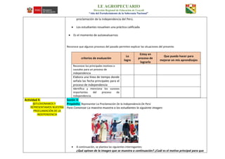 I.E AGROPECUARIO
Dirección Regional de Educación de Ucayali
“Año del Fortalecimiento de la Soberanía Nacional”
proclamación de la independencia del Perú.
 Los estudiantes resuelven una práctica calificada
 Es el momento de autoevaluarnos
Reconoce que algunos procesos del pasado permiten explicar las situaciones del presente.
criterios de evaluación
Lo
logre
Estoy en
proceso de
lograrlo
Que puedo hacer para
mejorar en mis aprendizajes
Reconoce los principales motivos o
causales para un proceso de
independencia
Elabora una línea de tiempo donde
señala las fecha principales para el
proceso de independencia
Identifica y menciona los sucesos
importantes del proceso de
independencia.
Actividad 4:
REFLEXIONAMOS Y
REPRESENTAMOS NUESTRA
PROCLAMACIÓN DE LA
INDEPENDENCIA
Sesión 4:
Propósito: Representar La Proclamación De la Independencia De Perú
Para Comenzar La maestra muestra a los estudiantes la siguiente imagen:
 A continuación, se plantea las siguientes interrogantes:
¿Qué opinan de la imagen que se muestra a continuación? ¿Cuál es el motivo principal para que
 