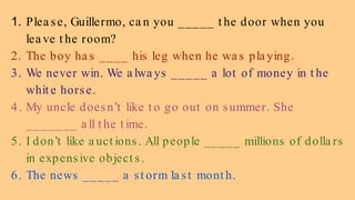1. Plea se, Guillermo, ca n you _____ t he door when you
lea ve t he room?
2. The boy ha s ____ his leg when he wa s pla ying.
3. We never win. We a lwa ys _____ a lot of money in t he
whit e horse.
4. My uncle doesn’t like t o go out on summer. She
_______ a ll t he t ime.
5. I don’t like a uct ions. All people _____ millions of dolla rs
in expensive object s.
6. The news _____ a st orm la st mont h.
 