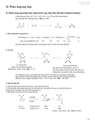 Phản ứng oxy hóa
Dale L. Boger
41
A. Phản ứng epoxide hóa: Quá trình oxy hóa liên kết đôi Carbon-Carbon
R O
O
H
O
+ C C
R OH
O
+
O
CO2H
< CF3
Tốc độ tăng: R = CH3 < C6H5 < m-ClC6H4 < H < p-NO2C6H4 <
pKa của acid (RCO2H): 4.8 4.2 3.9 3.8 3.4 2.9 0
pKa càng thấp thì khả năng phản ứng càng lớn (tức là nhóm tách loại càng tốt).
1. Khả năng phản ứng peraxit
IV. Phản ứng oxy hóa
2. Cơ chế
R
O
O
H
O R
O
O
H
O
+
3. Hóa học lập thể
a. Hóa học lập thể của olefin được duy trì: đặc hiệu lập thể dia.
b. Tốc độ phản ứng không nhạy cảm với độ phân cực của dung môi ngụ ý cơ chế phối hợp mà
không có sự trung gian của các chất trung gian ion.
c. Mặt olefin ít bị cản trở hơn là bị epoxide hóa.
R
R R
R R
R
O
O
+
m-CPBA
CH2Cl2
R = H 99% 1%
R = CH3
20 phút, 25 °C
24 giờ, 25 °C < 10% 90%
R
O
O
O
H
Cơ chế bướm
(cách trình bày thông thường)
Bartlett Rec. Chem. Prog. 1950, 11, 47.
Trình bày tinh tế hơn:
sắp xếp trans antiperiplanar của O–O
liên kết và phản ứng với anken, bền hóa n-π*
bằng phản ứng cặp đơn độc trong mặt phẳng.
Tính đồng bộ của sự hình thành liên kết epoxit C–O và cấu trúc trạng thái chuyển tiếp
tổng thể được công nhận bằng cách sử dụng các tính toán ab initio và hiệu ứng đồng vị
động học thực nghiệm. Singleton, Houk J. Am. Chem. Soc. 1997, 119, 3385.
Brown J. Am. Chem. Soc. 1970, 92, 6914.
Comprehensive Org. Syn.; Vol. 1, 819; Vol. 7, pp. 357 and 389 (asymmetric).
Báo cáo đầu tiên: Prilezhaev Ber. 1909, 42, 4811.
 