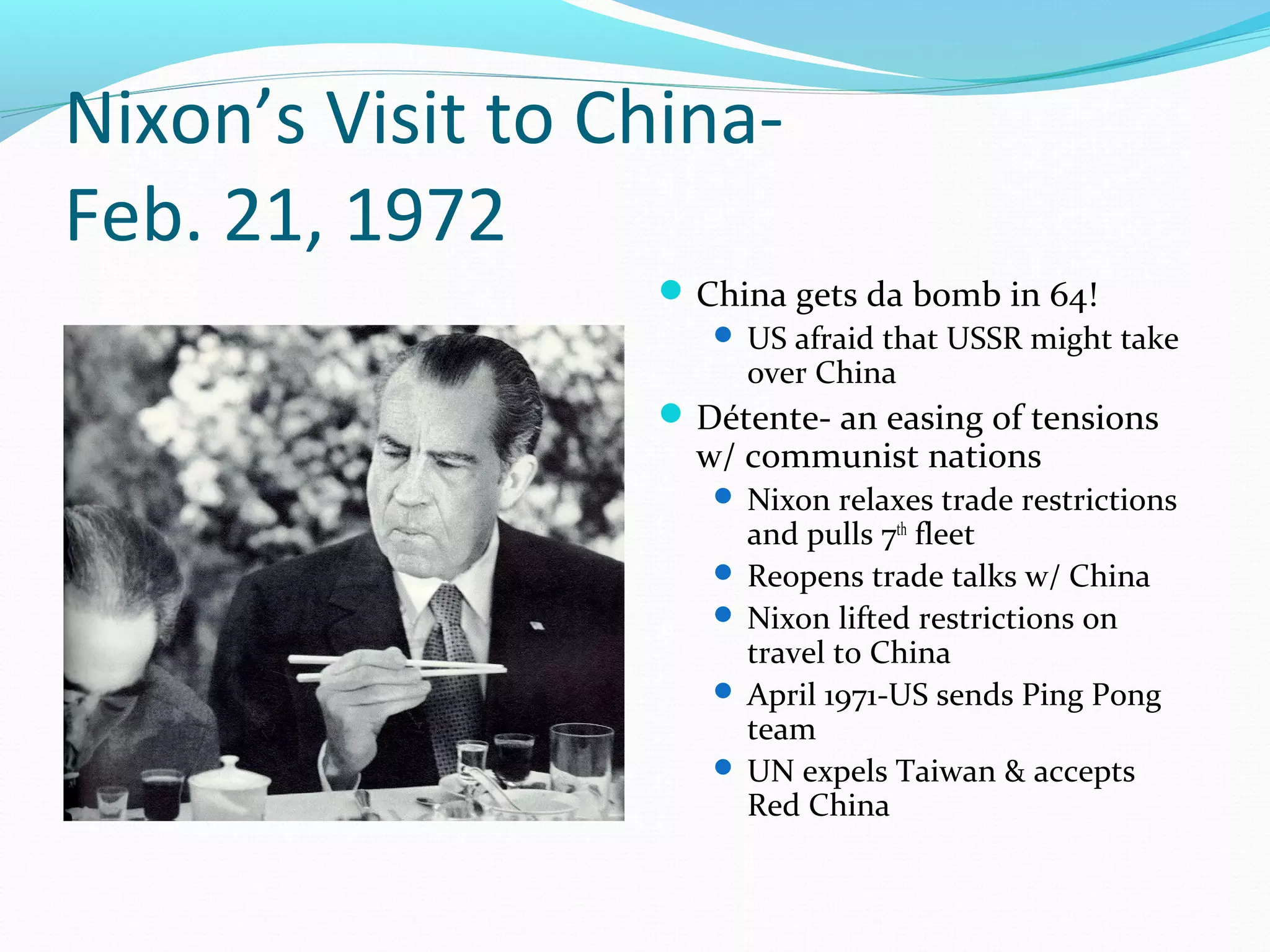 Nixon’s Visit to China- 
Feb. 21, 1972 
China gets da bomb in 64! 
 US afraid that USSR might take 
over China 
Détente- an easing of tensions 
w/ communist nations 
 Nixon relaxes trade restrictions 
and pulls 7th fleet 
 Reopens trade talks w/ China 
 Nixon lifted restrictions on 
travel to China 
 April 1971-US sends Ping Pong 
team 
 UN expels Taiwan & accepts 
Red China 
 