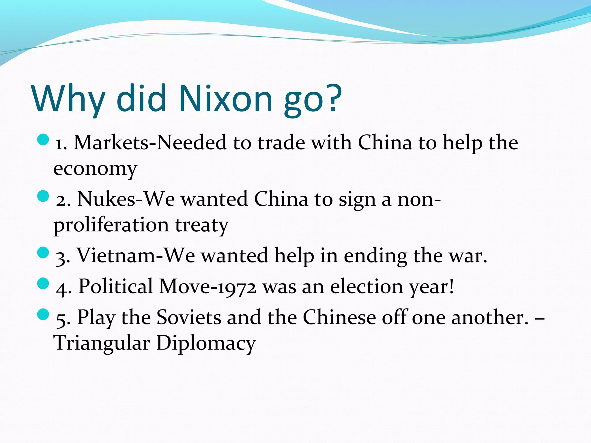 Why did Nixon go? 
1. Markets-Needed to trade with China to help the 
economy 
2. Nukes-We wanted China to sign a non-proliferation 
treaty 
3. Vietnam-We wanted help in ending the war. 
4. Political Move-1972 was an election year! 
5. Play the Soviets and the Chinese off one another. – 
Triangular Diplomacy 
 