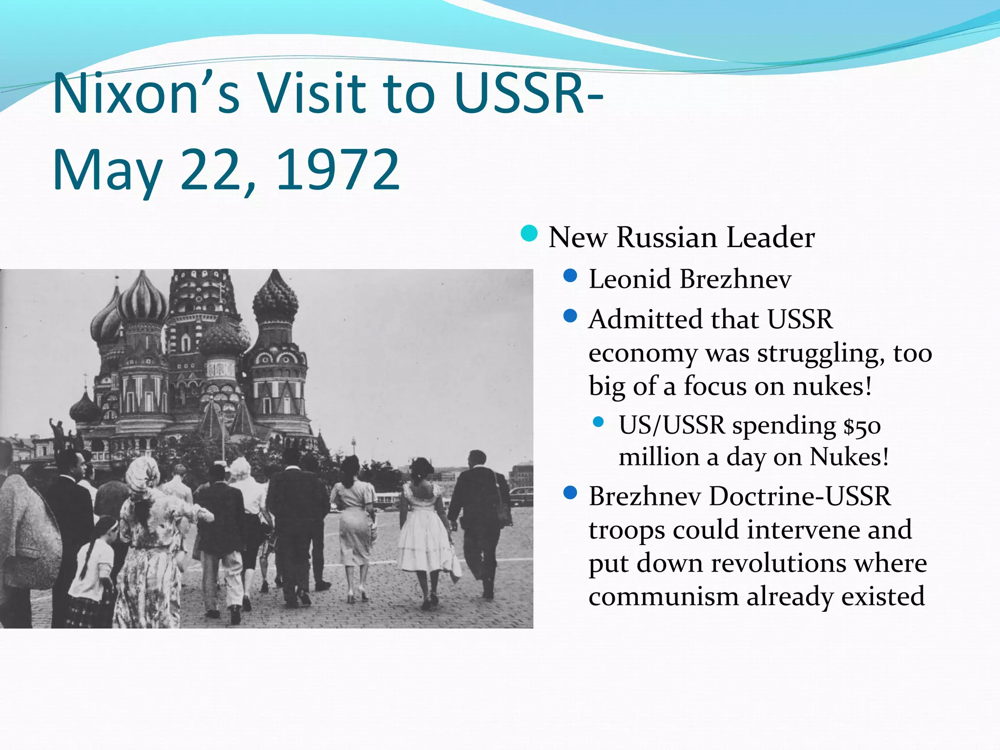 Nixon’s Visit to USSR-May 
22, 1972 
New Russian Leader 
Leonid Brezhnev 
Admitted that USSR 
economy was struggling, too 
big of a focus on nukes! 
 US/USSR spending $50 
million a day on Nukes! 
Brezhnev Doctrine-USSR 
troops could intervene and 
put down revolutions where 
communism already existed 
 