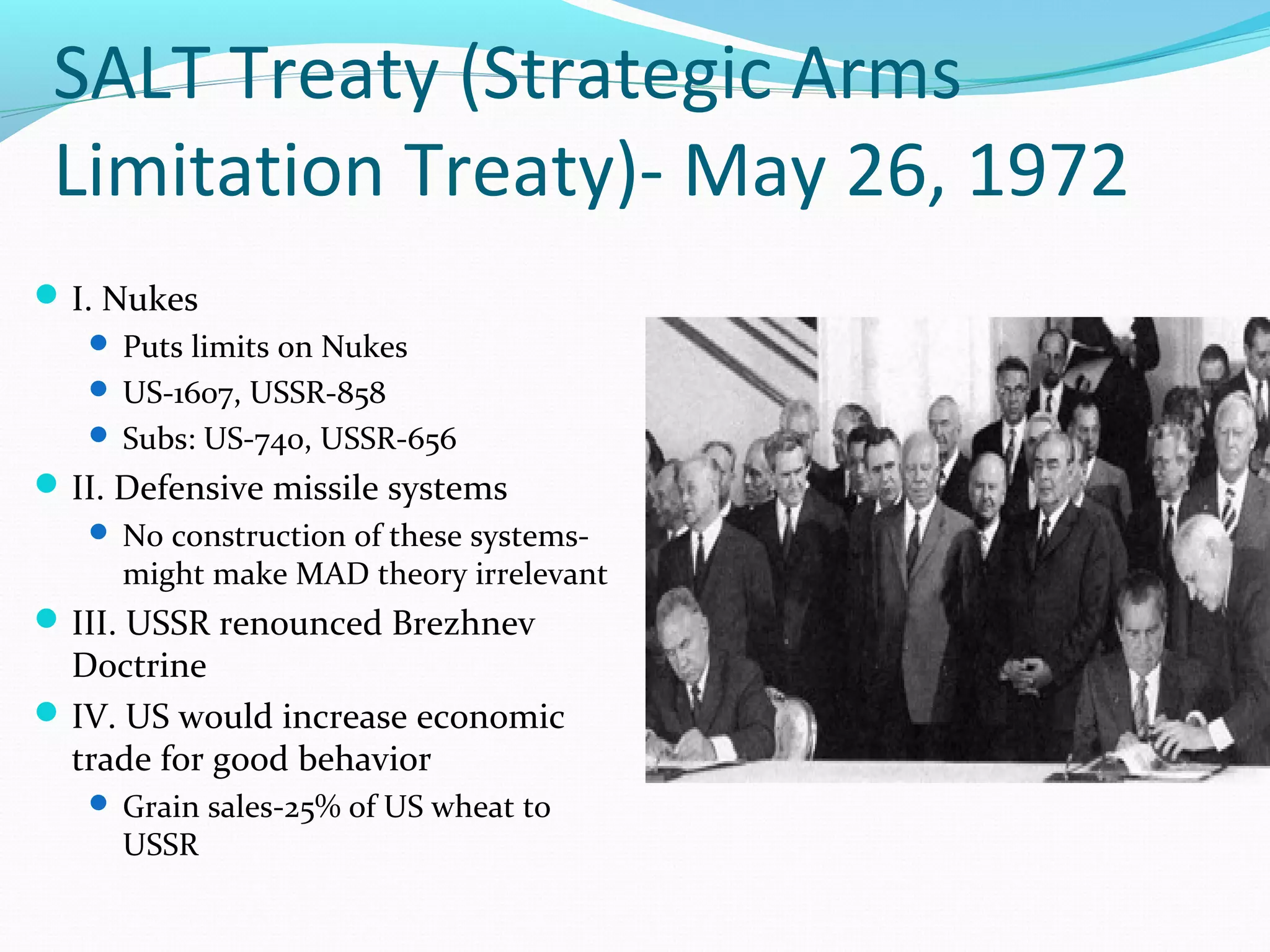 SALT Treaty (Strategic Arms 
Limitation Treaty)- May 26, 1972 
I. Nukes 
 Puts limits on Nukes 
 US-1607, USSR-858 
 Subs: US-740, USSR-656 
II. Defensive missile systems 
 No construction of these systems-might 
make MAD theory irrelevant 
III. USSR renounced Brezhnev 
Doctrine 
IV. US would increase economic 
trade for good behavior 
 Grain sales-25% of US wheat to 
USSR 
 
