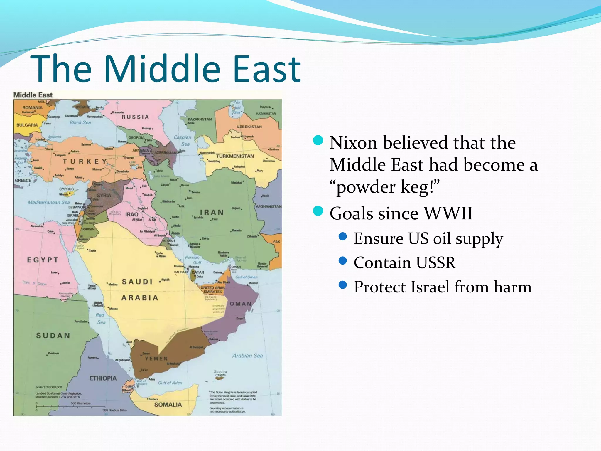 The Middle East 
Nixon believed that the 
Middle East had become a 
“powder keg!” 
Goals since WWII 
Ensure US oil supply 
Contain USSR 
Protect Israel from harm 
 