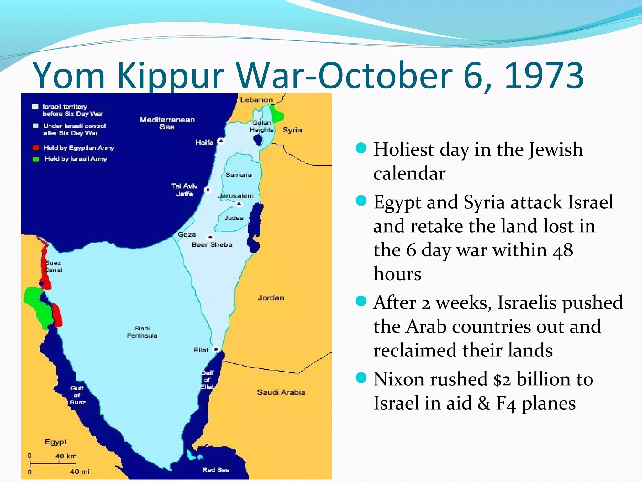 Yom Kippur War-October 6, 1973 
Holiest day in the Jewish 
calendar 
Egypt and Syria attack Israel 
and retake the land lost in 
the 6 day war within 48 
hours 
After 2 weeks, Israelis pushed 
the Arab countries out and 
reclaimed their lands 
Nixon rushed $2 billion to 
Israel in aid & F4 planes 
 