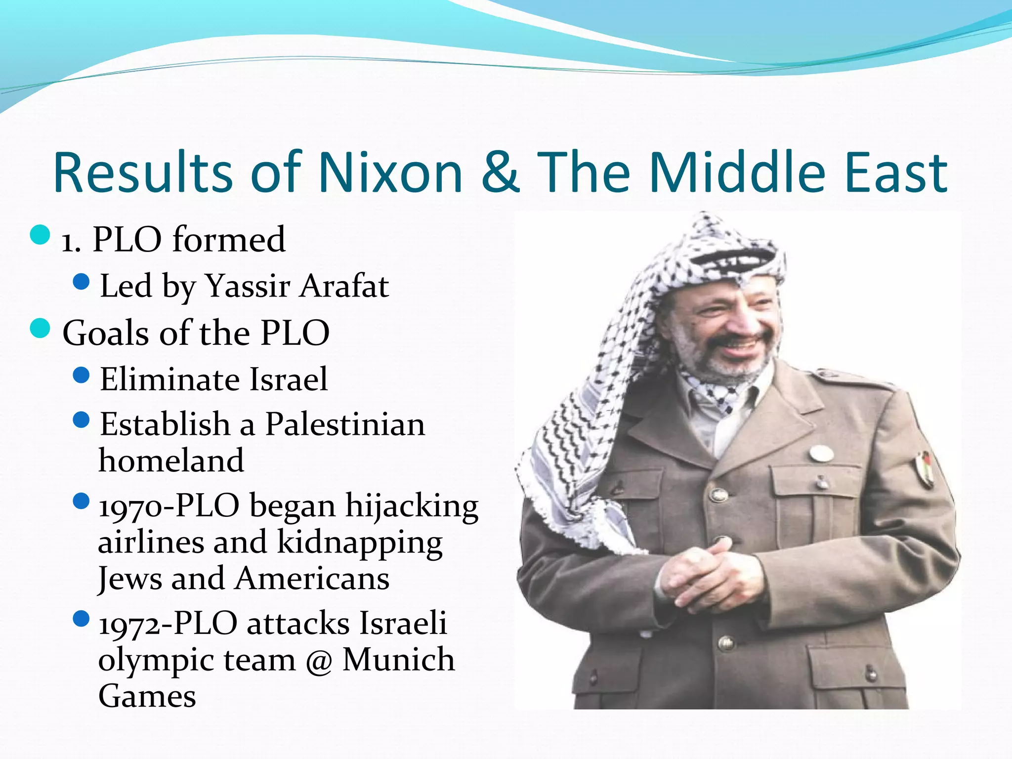 Results of Nixon & The Middle East 
1. PLO formed 
Led by Yassir Arafat 
Goals of the PLO 
Eliminate Israel 
Establish a Palestinian 
homeland 
1970-PLO began hijacking 
airlines and kidnapping 
Jews and Americans 
1972-PLO attacks Israeli 
olympic team @ Munich 
Games 
 