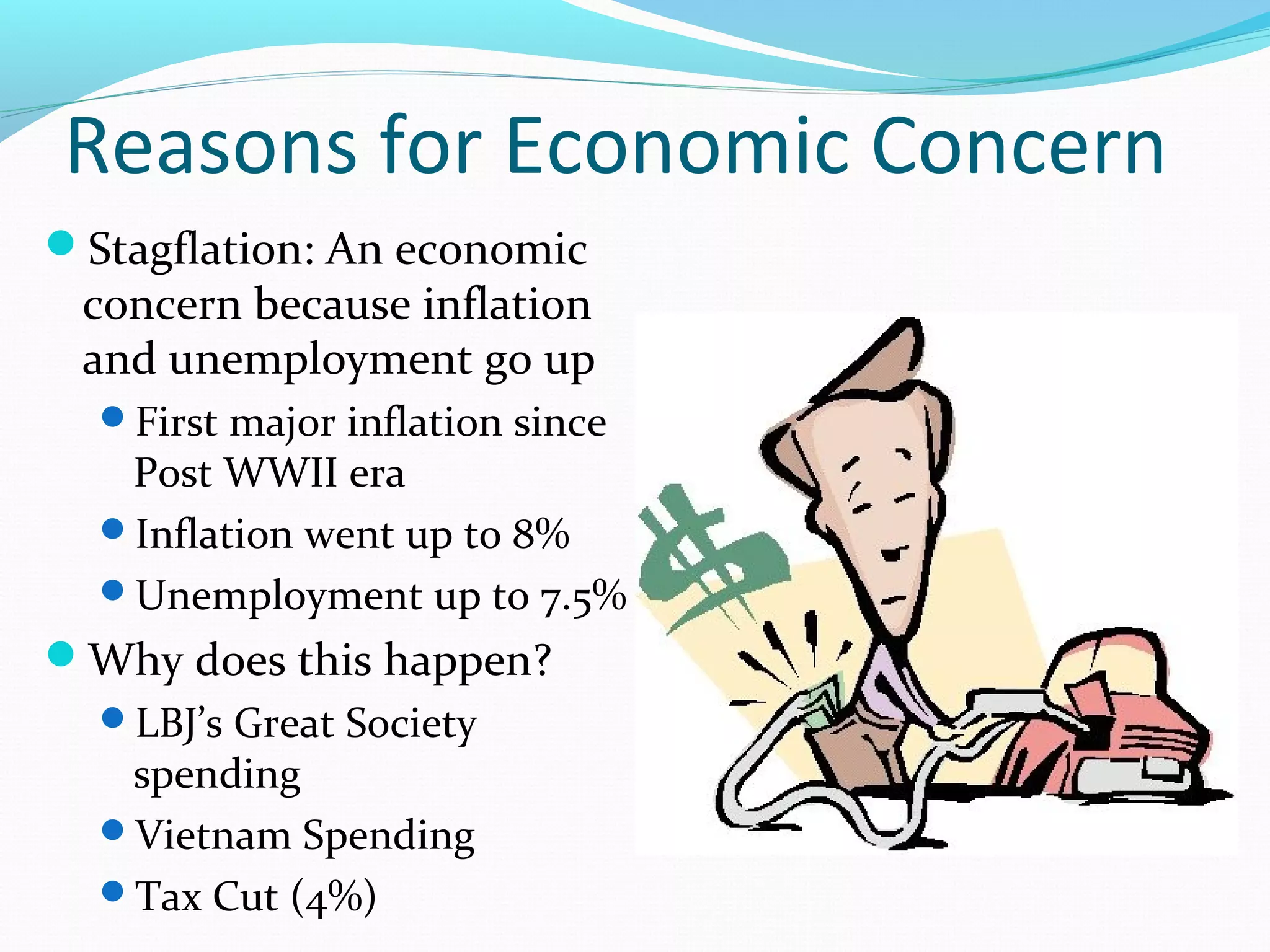 Reasons for Economic Concern 
Stagflation: An economic 
concern because inflation 
and unemployment go up 
First major inflation since 
Post WWII era 
Inflation went up to 8% 
Unemployment up to 7.5% 
Why does this happen? 
LBJ’s Great Society 
spending 
Vietnam Spending 
Tax Cut (4%) 
 