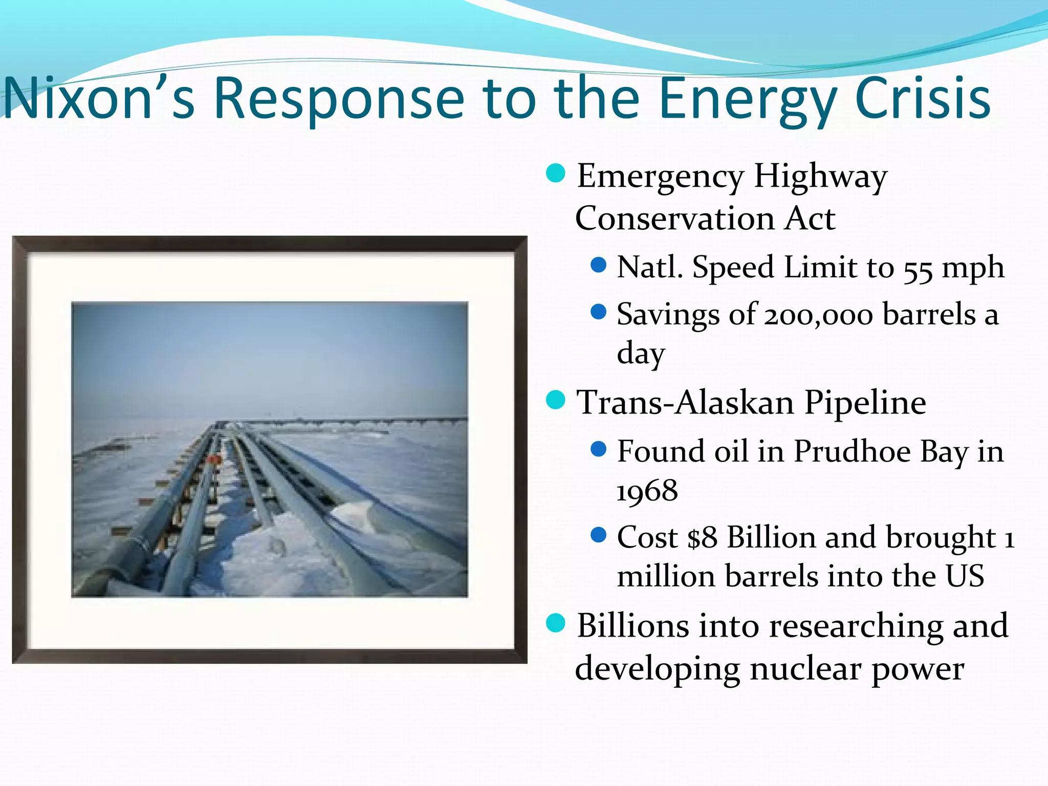 Nixon’s Response to the Energy Crisis 
Emergency Highway 
Conservation Act 
Natl. Speed Limit to 55 mph 
Savings of 200,000 barrels a 
day 
Trans-Alaskan Pipeline 
Found oil in Prudhoe Bay in 
1968 
Cost $8 Billion and brought 1 
million barrels into the US 
Billions into researching and 
developing nuclear power 
 