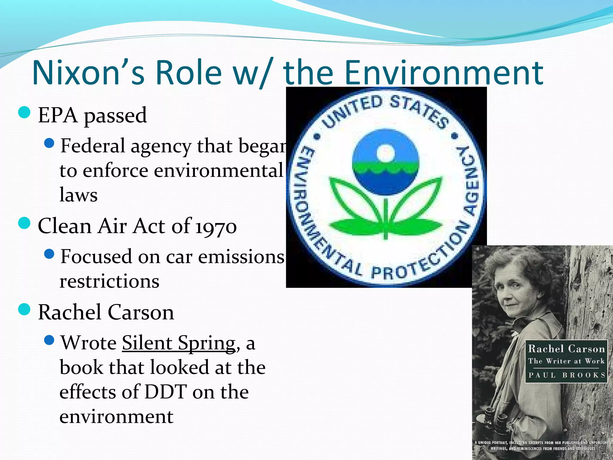 Nixon’s Role w/ the Environment 
EPA passed 
Federal agency that began 
to enforce environmental 
laws 
Clean Air Act of 1970 
Focused on car emissions 
restrictions 
Rachel Carson 
Wrote Silent Spring, a 
book that looked at the 
effects of DDT on the 
environment 
 