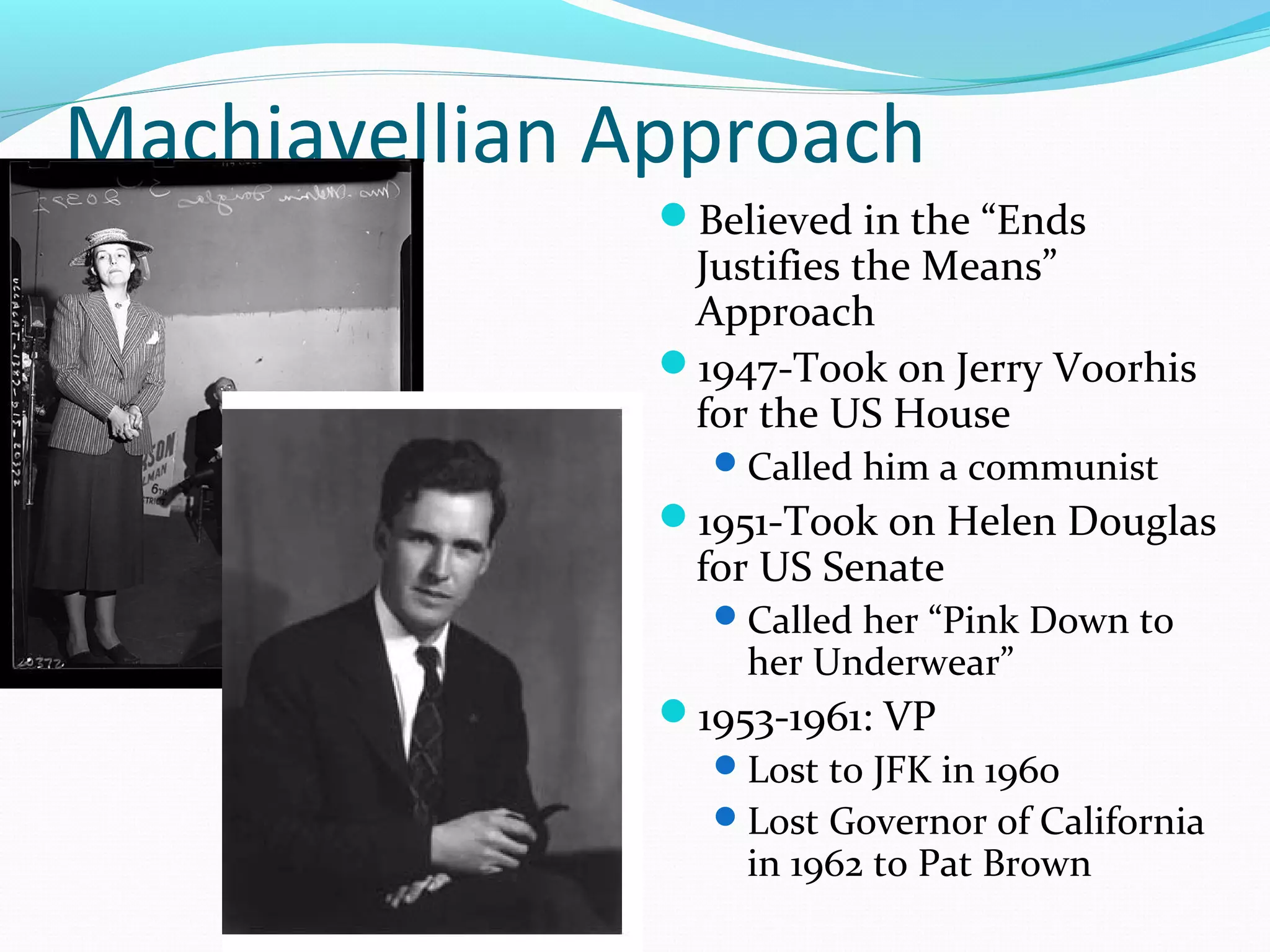 Machiavellian Approach 
Believed in the “Ends 
Justifies the Means” 
Approach 
1947-Took on Jerry Voorhis 
for the US House 
Called him a communist 
1951-Took on Helen Douglas 
for US Senate 
Called her “Pink Down to 
her Underwear” 
1953-1961: VP 
Lost to JFK in 1960 
Lost Governor of California 
in 1962 to Pat Brown 
 