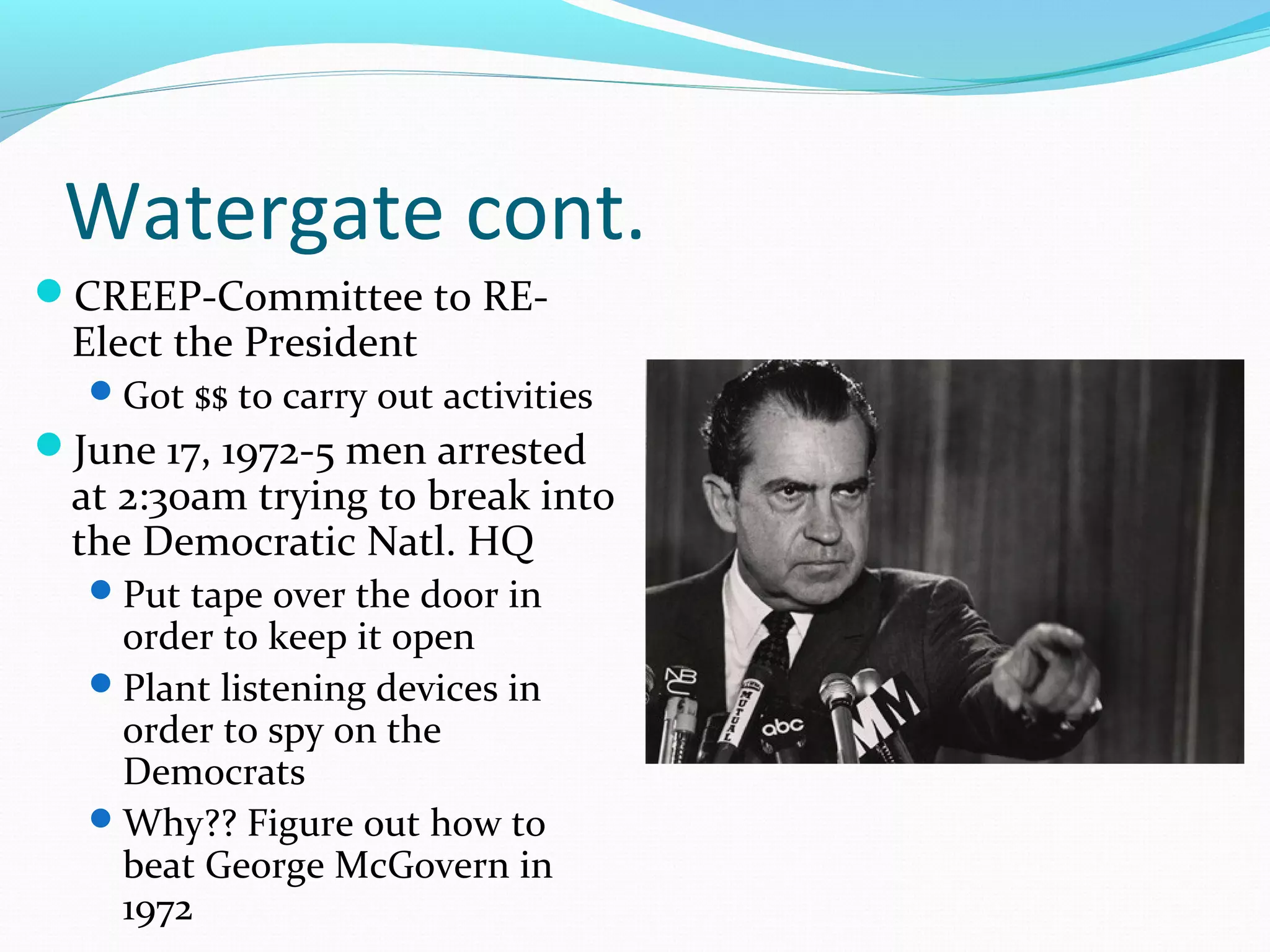 Watergate cont. 
CREEP-Committee to RE-Elect 
the President 
Got $$ to carry out activities 
June 17, 1972-5 men arrested 
at 2:30am trying to break into 
the Democratic Natl. HQ 
Put tape over the door in 
order to keep it open 
Plant listening devices in 
order to spy on the 
Democrats 
Why?? Figure out how to 
beat George McGovern in 
1972 
 