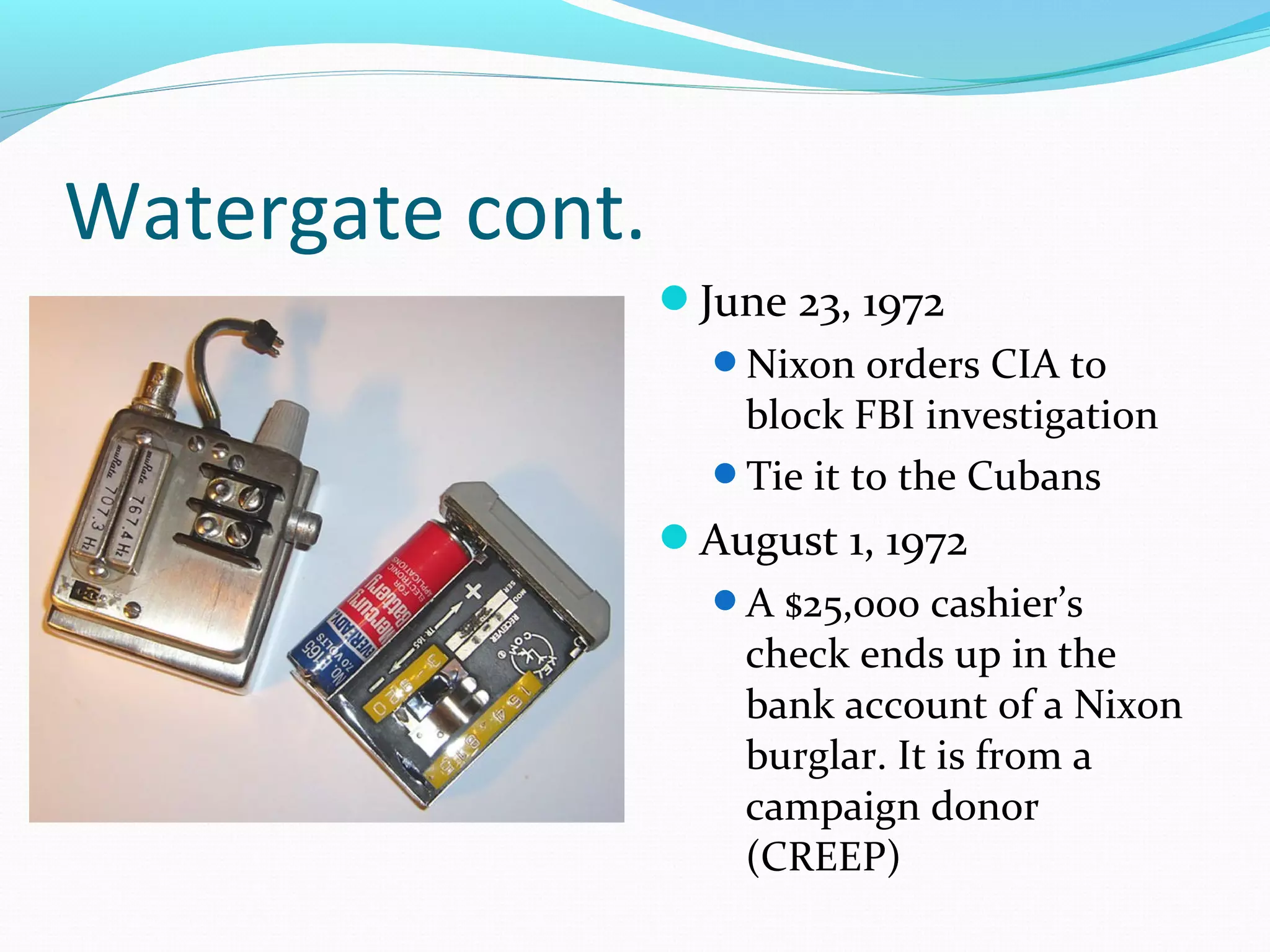 Watergate cont. 
June 23, 1972 
Nixon orders CIA to 
block FBI investigation 
Tie it to the Cubans 
August 1, 1972 
A $25,000 cashier’s 
check ends up in the 
bank account of a Nixon 
burglar. It is from a 
campaign donor 
(CREEP) 
 