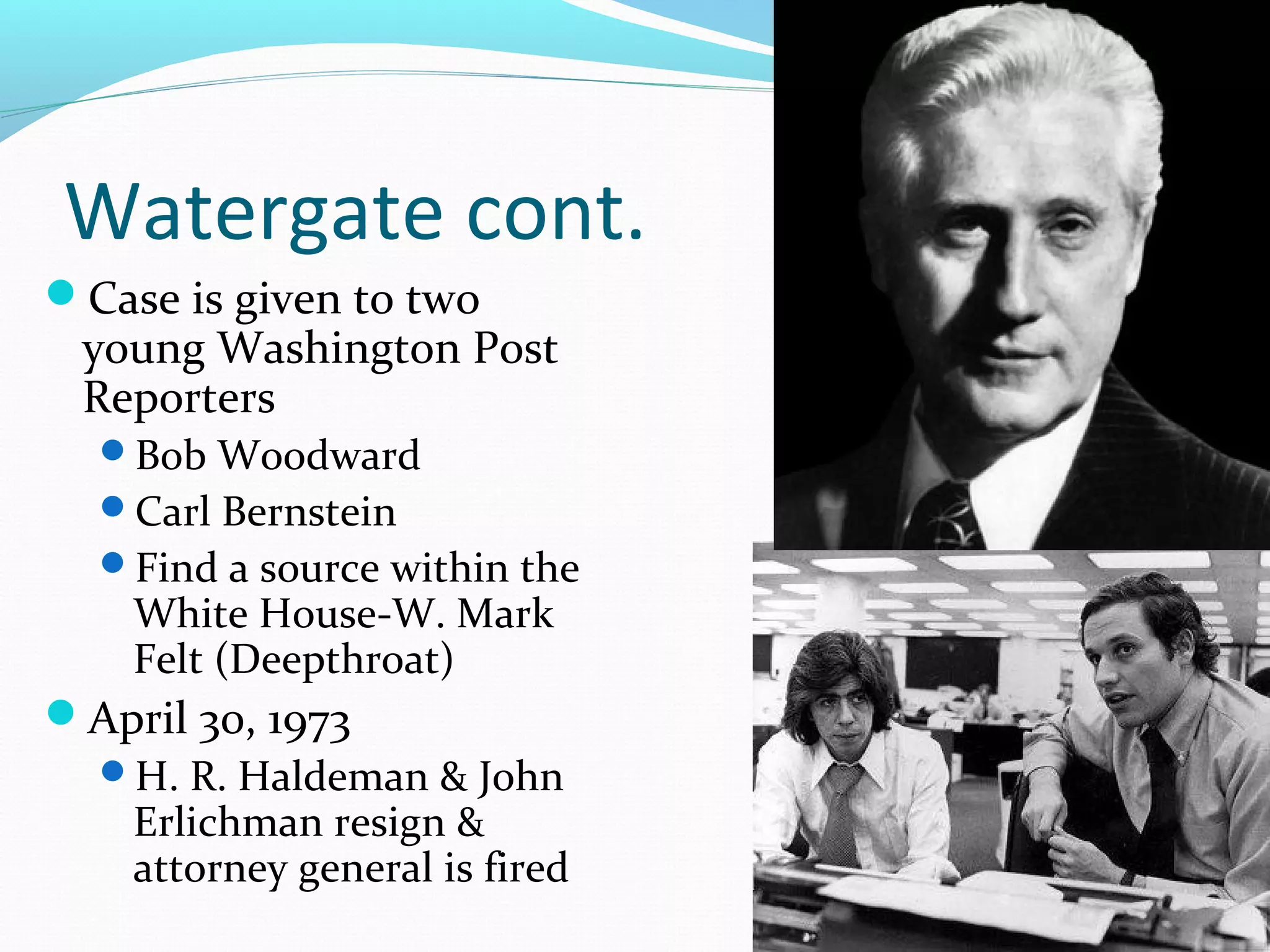 Watergate cont. 
Case is given to two 
young Washington Post 
Reporters 
Bob Woodward 
Carl Bernstein 
Find a source within the 
White House-W. Mark 
Felt (Deepthroat) 
April 30, 1973 
H. R. Haldeman & John 
Erlichman resign & 
attorney general is fired 
 