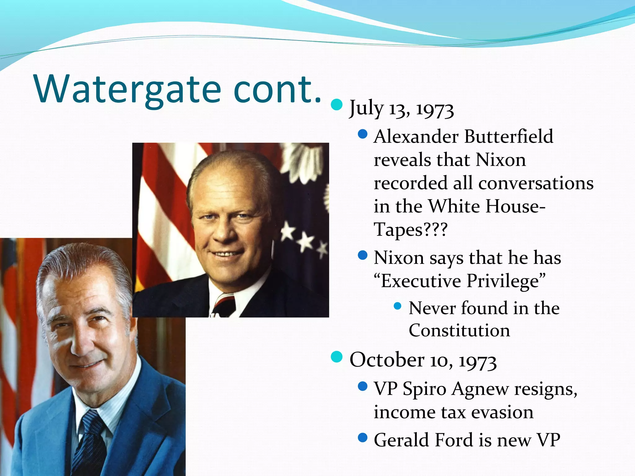 Watergate cont. July 13, 1973 
Alexander Butterfield 
reveals that Nixon 
recorded all conversations 
in the White House- 
Tapes??? 
Nixon says that he has 
“Executive Privilege” 
Never found in the 
Constitution 
October 10, 1973 
VP Spiro Agnew resigns, 
income tax evasion 
Gerald Ford is new VP 
 