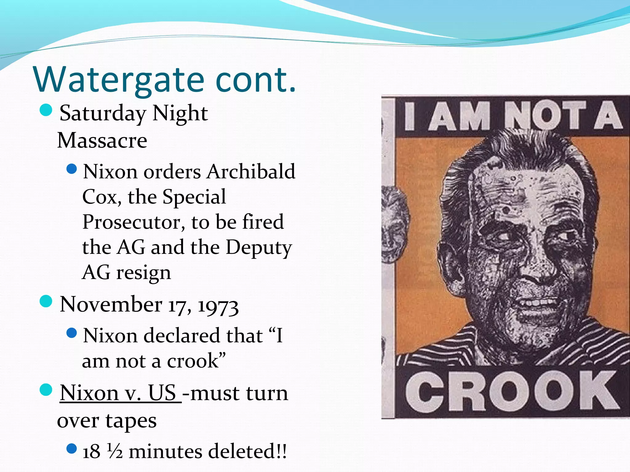 Watergate cont. 
Saturday Night 
Massacre 
Nixon orders Archibald 
Cox, the Special 
Prosecutor, to be fired 
the AG and the Deputy 
AG resign 
November 17, 1973 
Nixon declared that “I 
am not a crook” 
Nixon v. US -must turn 
over tapes 
18 ½ minutes deleted!! 
 