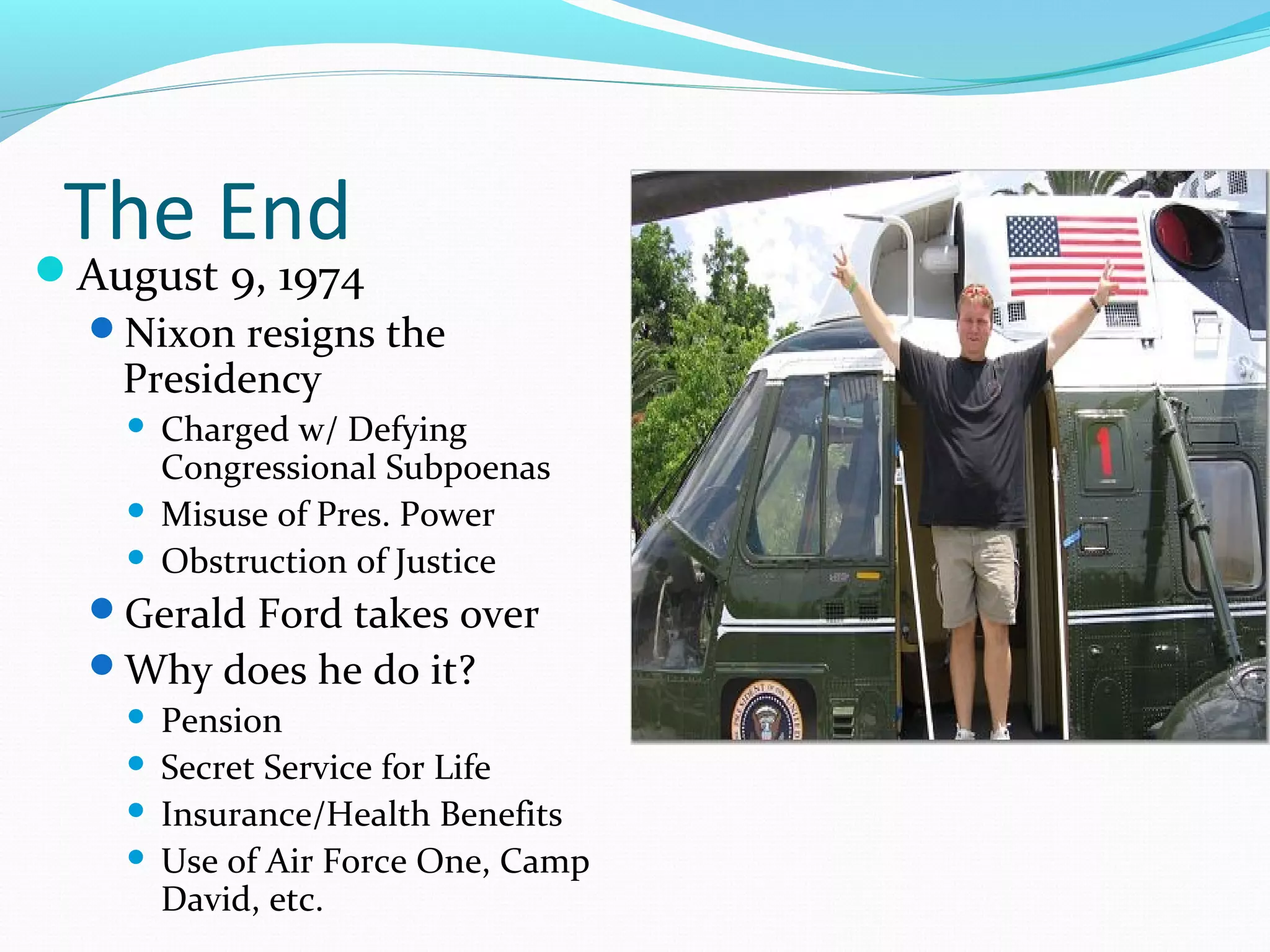 The End 
August 9, 1974 
Nixon resigns the 
Presidency 
 Charged w/ Defying 
Congressional Subpoenas 
 Misuse of Pres. Power 
 Obstruction of Justice 
Gerald Ford takes over 
Why does he do it? 
 Pension 
 Secret Service for Life 
 Insurance/Health Benefits 
 Use of Air Force One, Camp 
David, etc. 
 