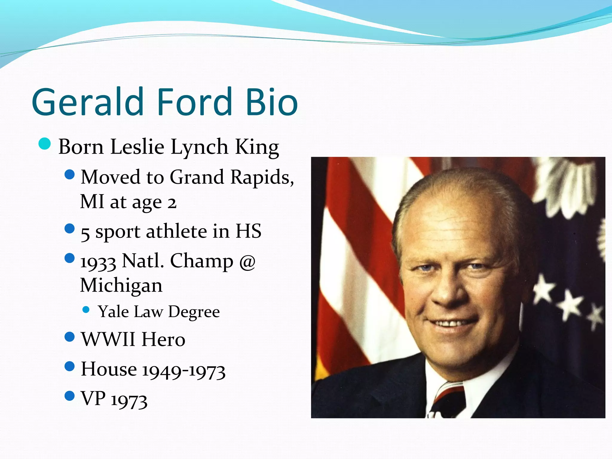 Gerald Ford Bio 
Born Leslie Lynch King 
Moved to Grand Rapids, 
MI at age 2 
5 sport athlete in HS 
1933 Natl. Champ @ 
Michigan 
 Yale Law Degree 
WWII Hero 
House 1949-1973 
VP 1973 
 