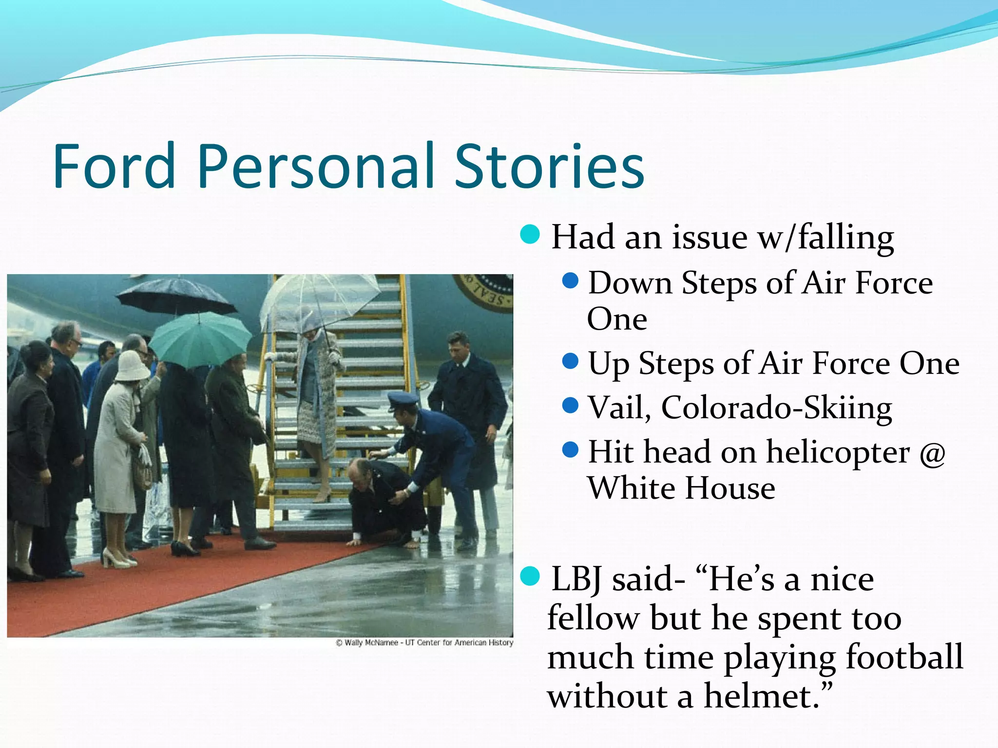 Ford Personal Stories 
Had an issue w/falling 
Down Steps of Air Force 
One 
Up Steps of Air Force One 
Vail, Colorado-Skiing 
Hit head on helicopter @ 
White House 
LBJ said- “He’s a nice 
fellow but he spent too 
much time playing football 
without a helmet.” 
 