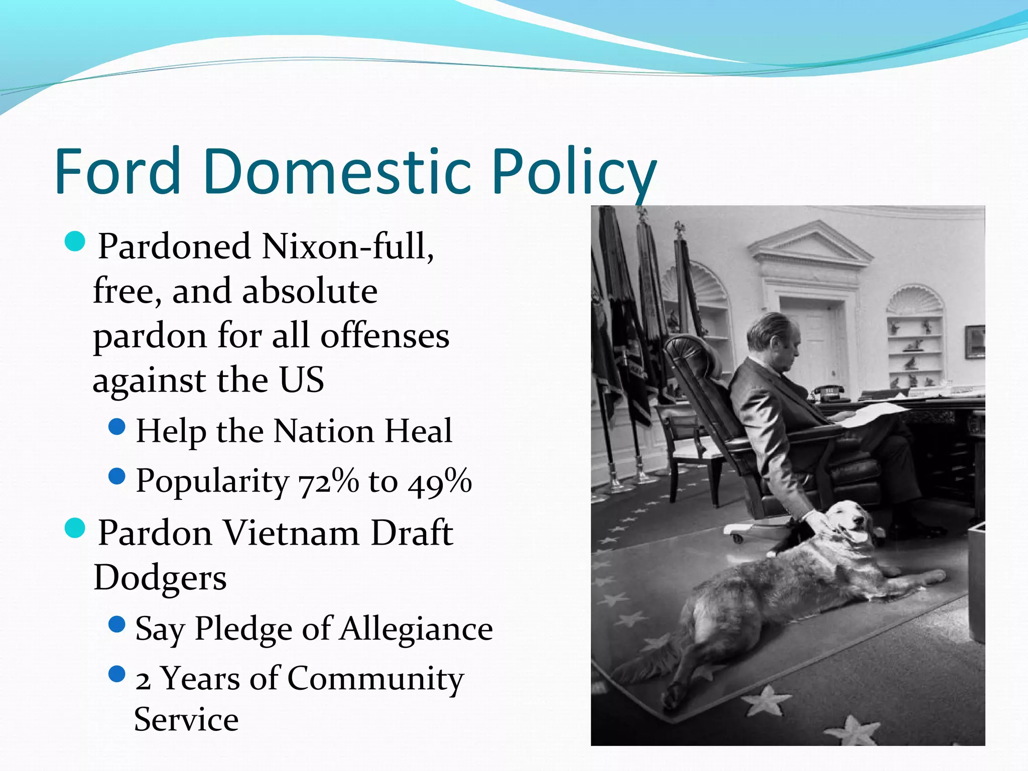 Ford Domestic Policy 
Pardoned Nixon-full, 
free, and absolute 
pardon for all offenses 
against the US 
Help the Nation Heal 
Popularity 72% to 49% 
Pardon Vietnam Draft 
Dodgers 
Say Pledge of Allegiance 
2 Years of Community 
Service 
 