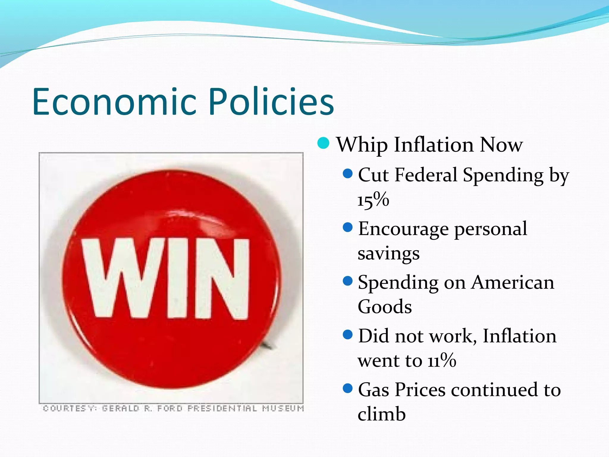 Economic Policies 
Whip Inflation Now 
Cut Federal Spending by 
15% 
Encourage personal 
savings 
Spending on American 
Goods 
Did not work, Inflation 
went to 11% 
Gas Prices continued to 
climb 
 