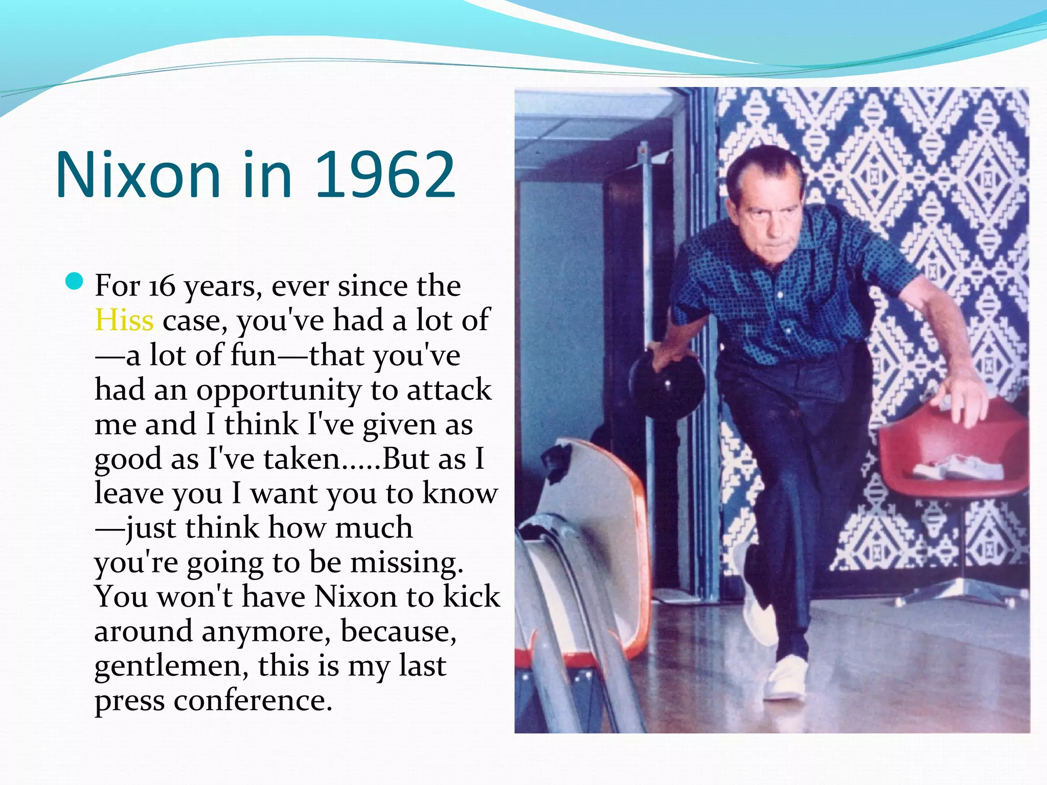 Nixon in 1962 
For 16 years, ever since the 
Hiss case, you've had a lot of 
—a lot of fun—that you've 
had an opportunity to attack 
me and I think I've given as 
good as I've taken.....But as I 
leave you I want you to know 
—just think how much 
you're going to be missing. 
You won't have Nixon to kick 
around anymore, because, 
gentlemen, this is my last 
press conference. 
 