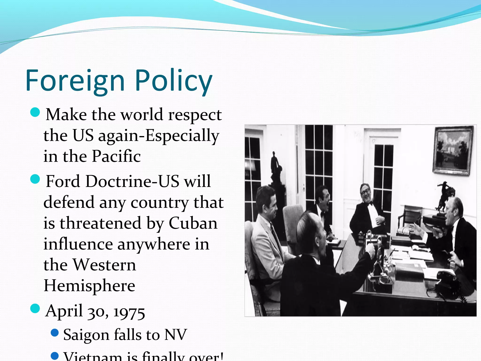 Foreign Policy 
Make the world respect 
the US again-Especially 
in the Pacific 
Ford Doctrine-US will 
defend any country that 
is threatened by Cuban 
influence anywhere in 
the Western 
Hemisphere 
April 30, 1975 
Saigon falls to NV 
Vietnam is finally over! 
 