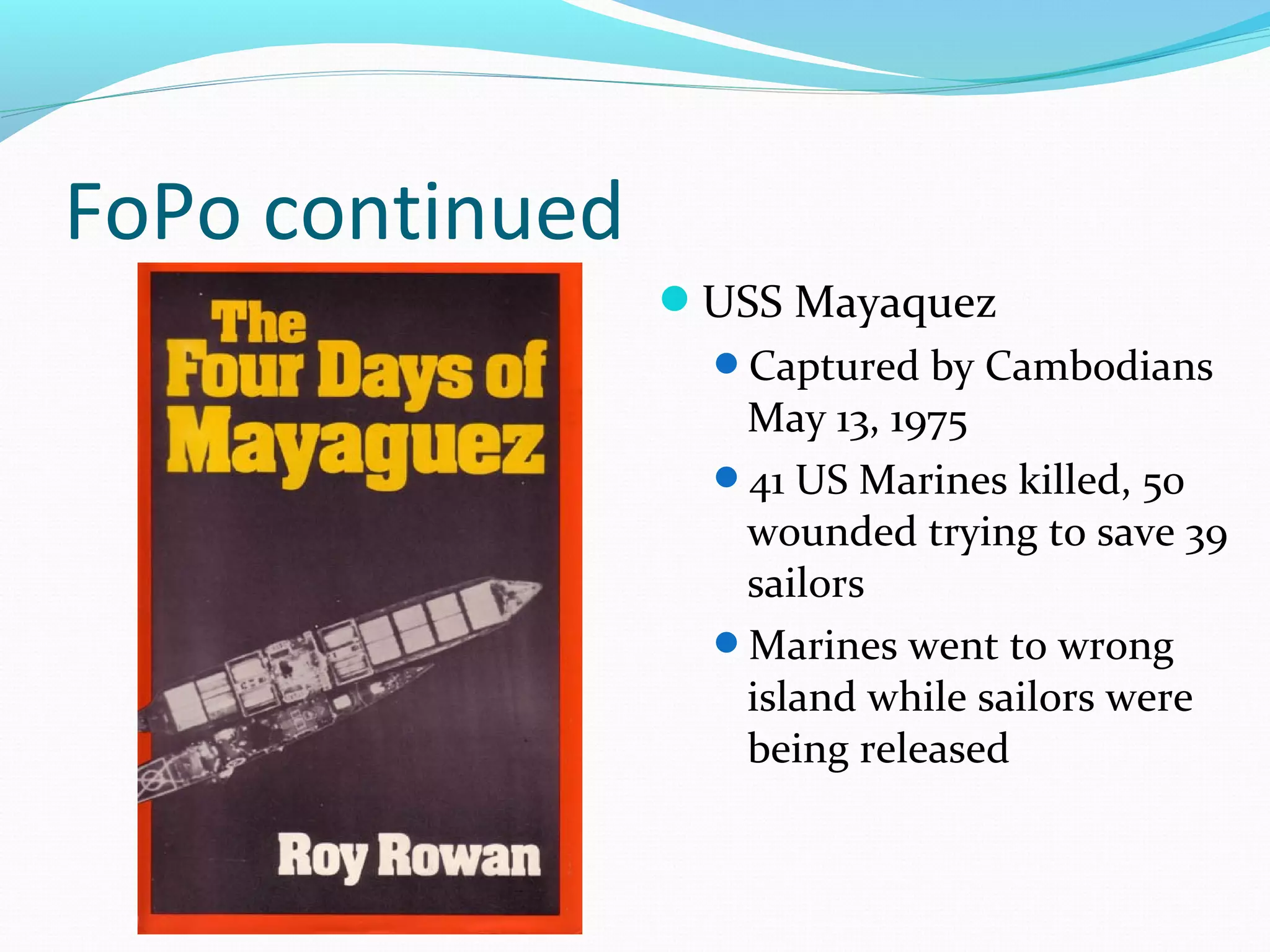 FoPo continued 
USS Mayaquez 
Captured by Cambodians 
May 13, 1975 
41 US Marines killed, 50 
wounded trying to save 39 
sailors 
Marines went to wrong 
island while sailors were 
being released 
 