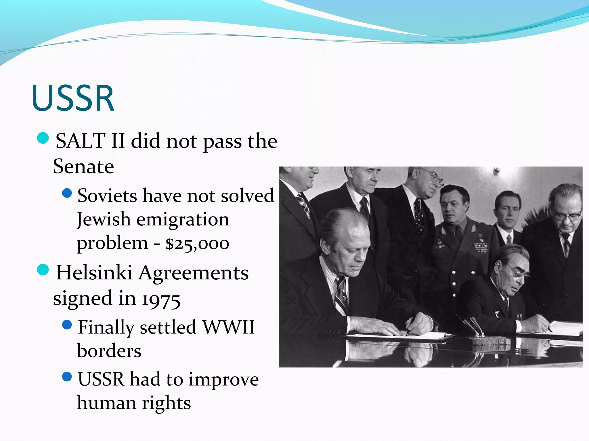 USSR 
SALT II did not pass the 
Senate 
Soviets have not solved 
Jewish emigration 
problem - $25,000 
Helsinki Agreements 
signed in 1975 
Finally settled WWII 
borders 
USSR had to improve 
human rights 
 