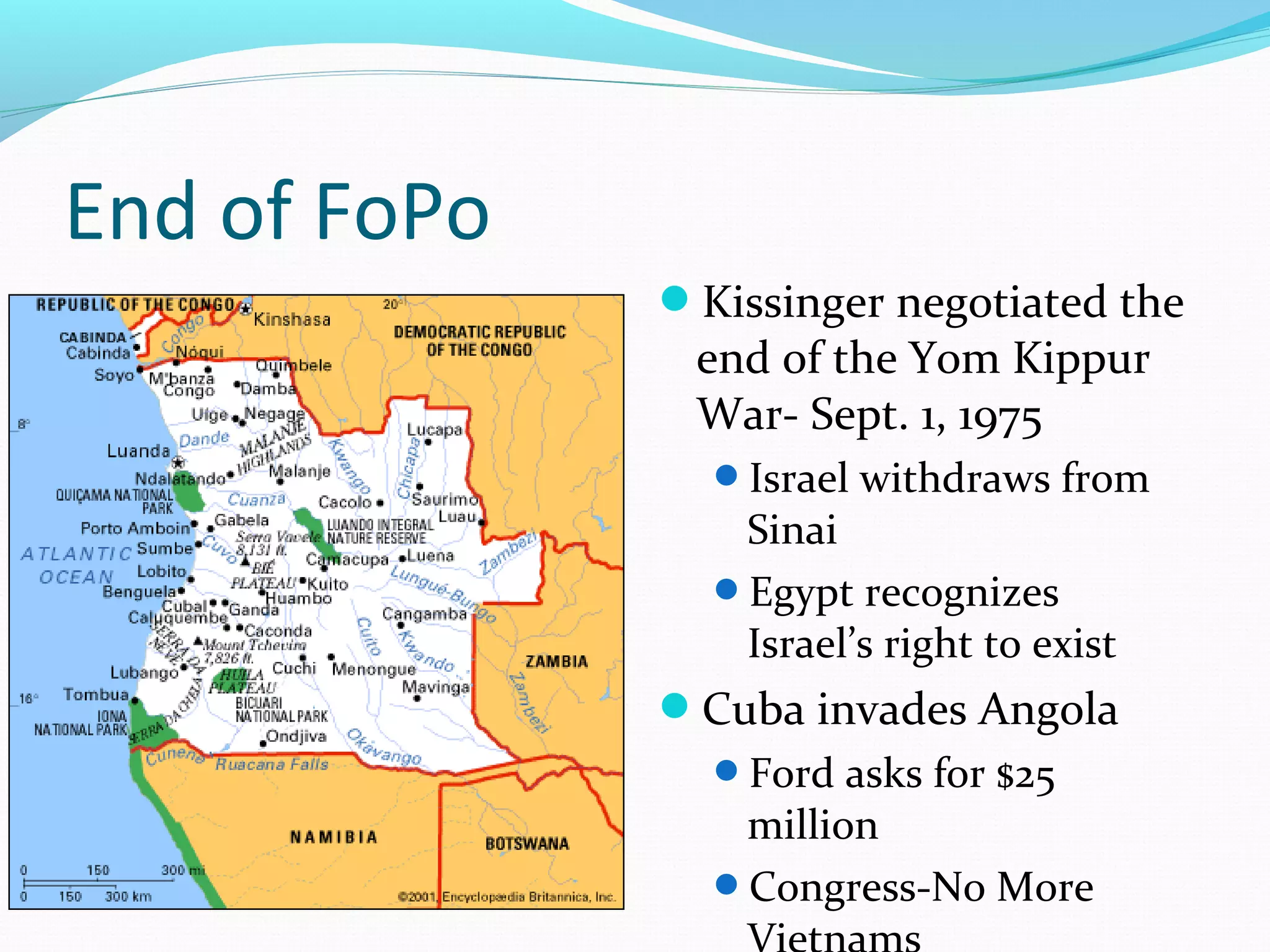 End of FoPo 
Kissinger negotiated the 
end of the Yom Kippur 
War- Sept. 1, 1975 
Israel withdraws from 
Sinai 
Egypt recognizes 
Israel’s right to exist 
Cuba invades Angola 
Ford asks for $25 
million 
Congress-No More 
Vietnams 
 