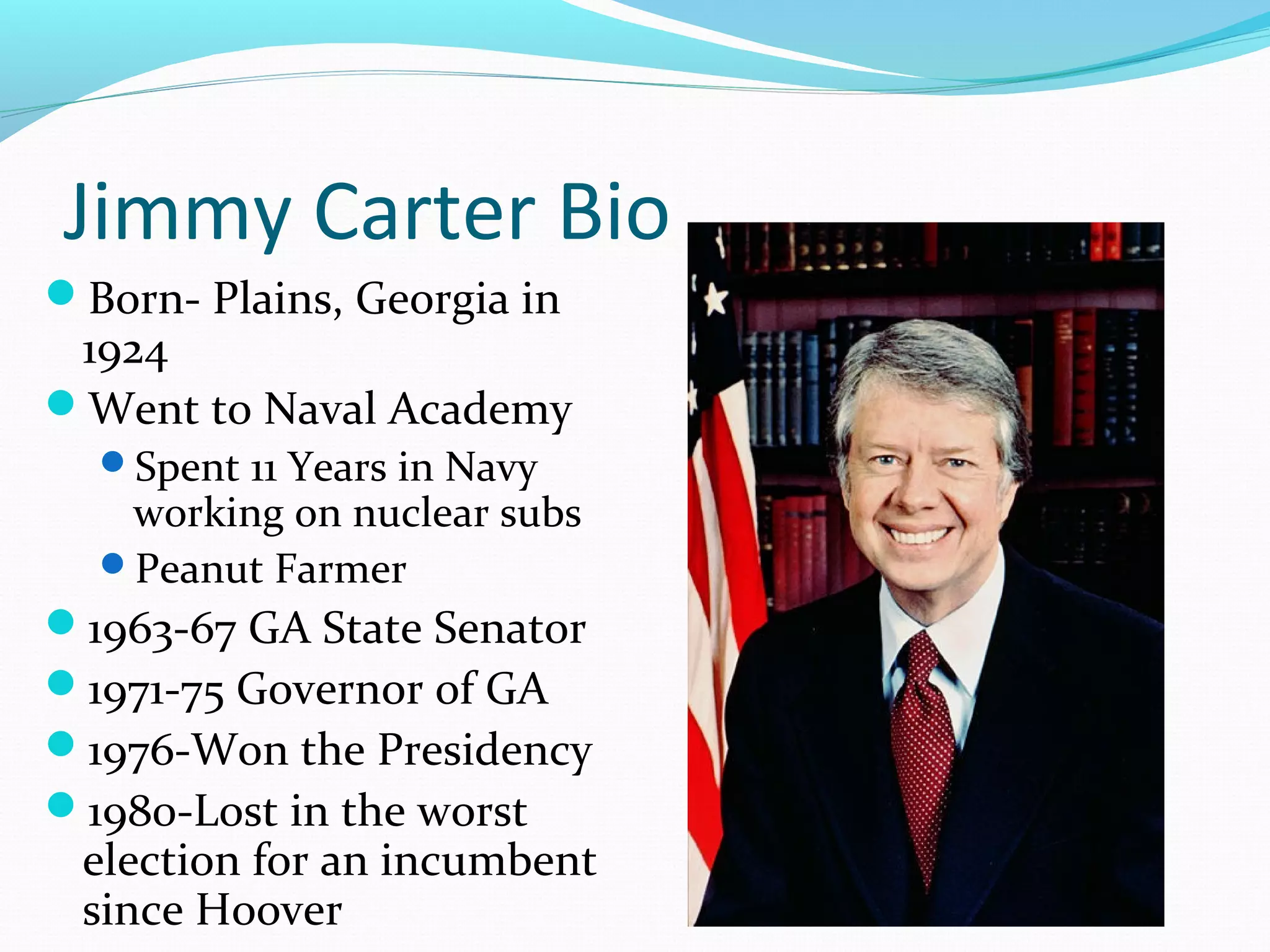 Jimmy Carter Bio 
Born- Plains, Georgia in 
1924 
Went to Naval Academy 
Spent 11 Years in Navy 
working on nuclear subs 
Peanut Farmer 
1963-67 GA State Senator 
1971-75 Governor of GA 
1976-Won the Presidency 
1980-Lost in the worst 
election for an incumbent 
since Hoover 
 