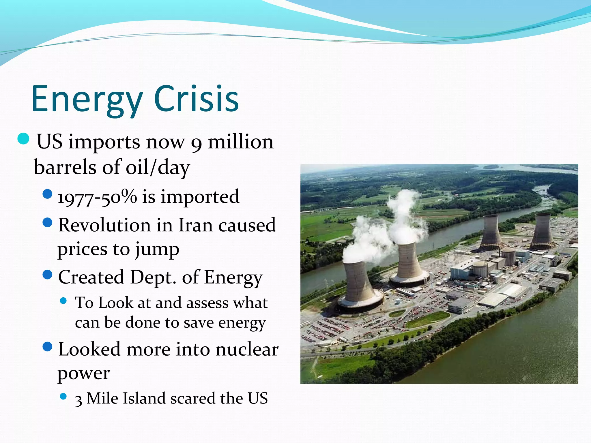 Energy Crisis 
US imports now 9 million 
barrels of oil/day 
1977-50% is imported 
Revolution in Iran caused 
prices to jump 
Created Dept. of Energy 
 To Look at and assess what 
can be done to save energy 
Looked more into nuclear 
power 
 3 Mile Island scared the US 
 