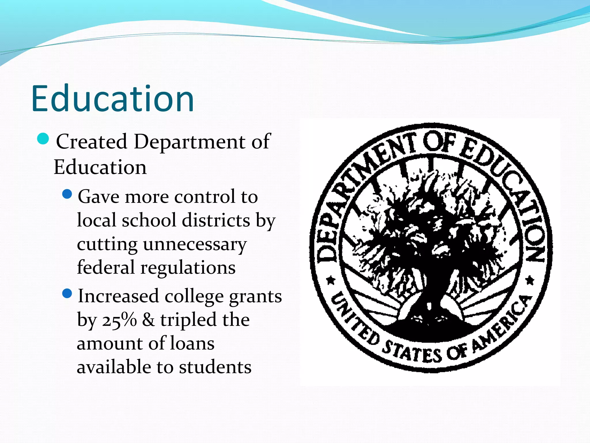 Education 
Created Department of 
Education 
Gave more control to 
local school districts by 
cutting unnecessary 
federal regulations 
Increased college grants 
by 25% & tripled the 
amount of loans 
available to students 
 