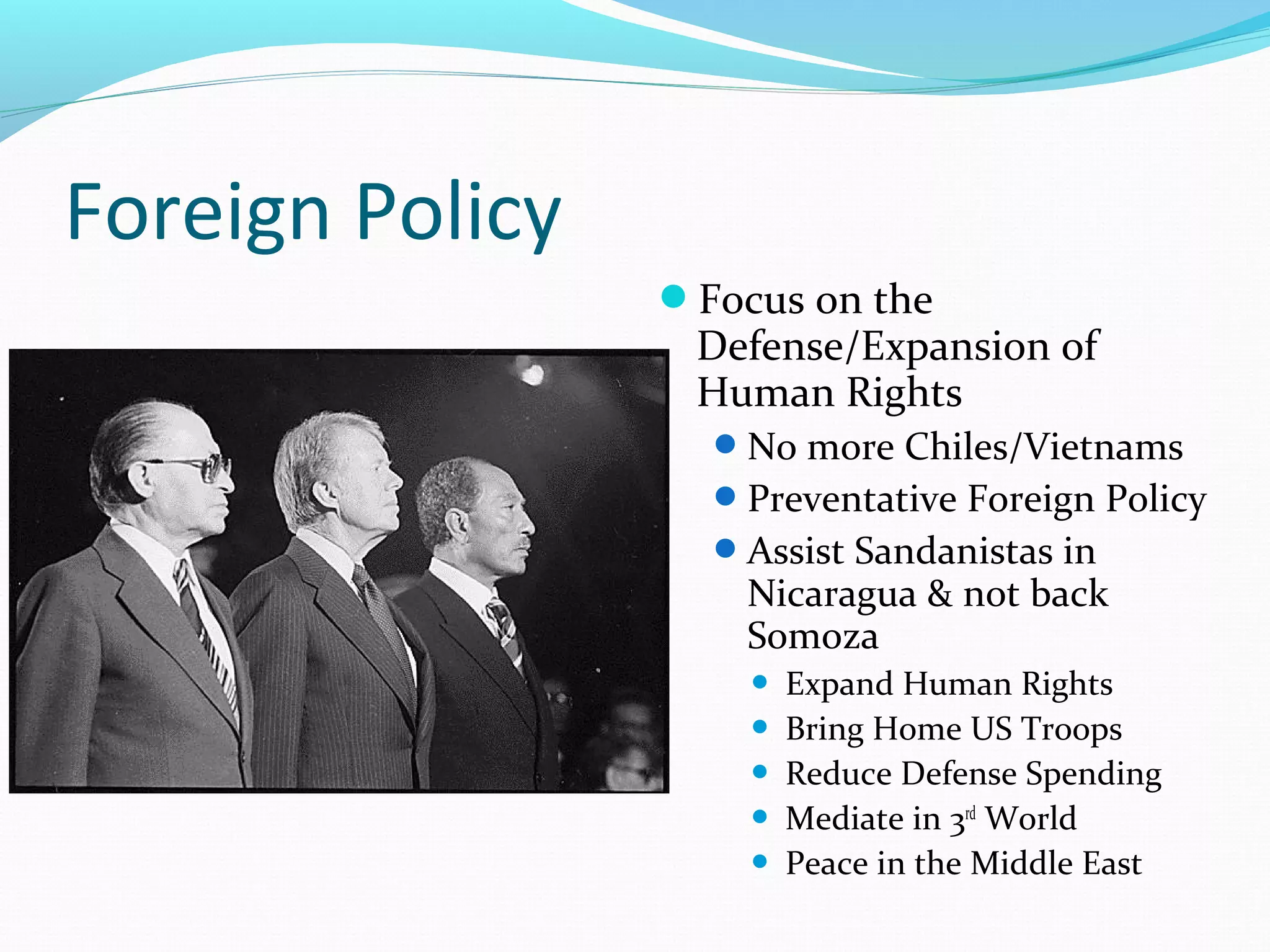 Foreign Policy 
Focus on the 
Defense/Expansion of 
Human Rights 
No more Chiles/Vietnams 
Preventative Foreign Policy 
Assist Sandanistas in 
Nicaragua & not back 
Somoza 
 Expand Human Rights 
 Bring Home US Troops 
 Reduce Defense Spending 
 Mediate in 3rd World 
 Peace in the Middle East 
 