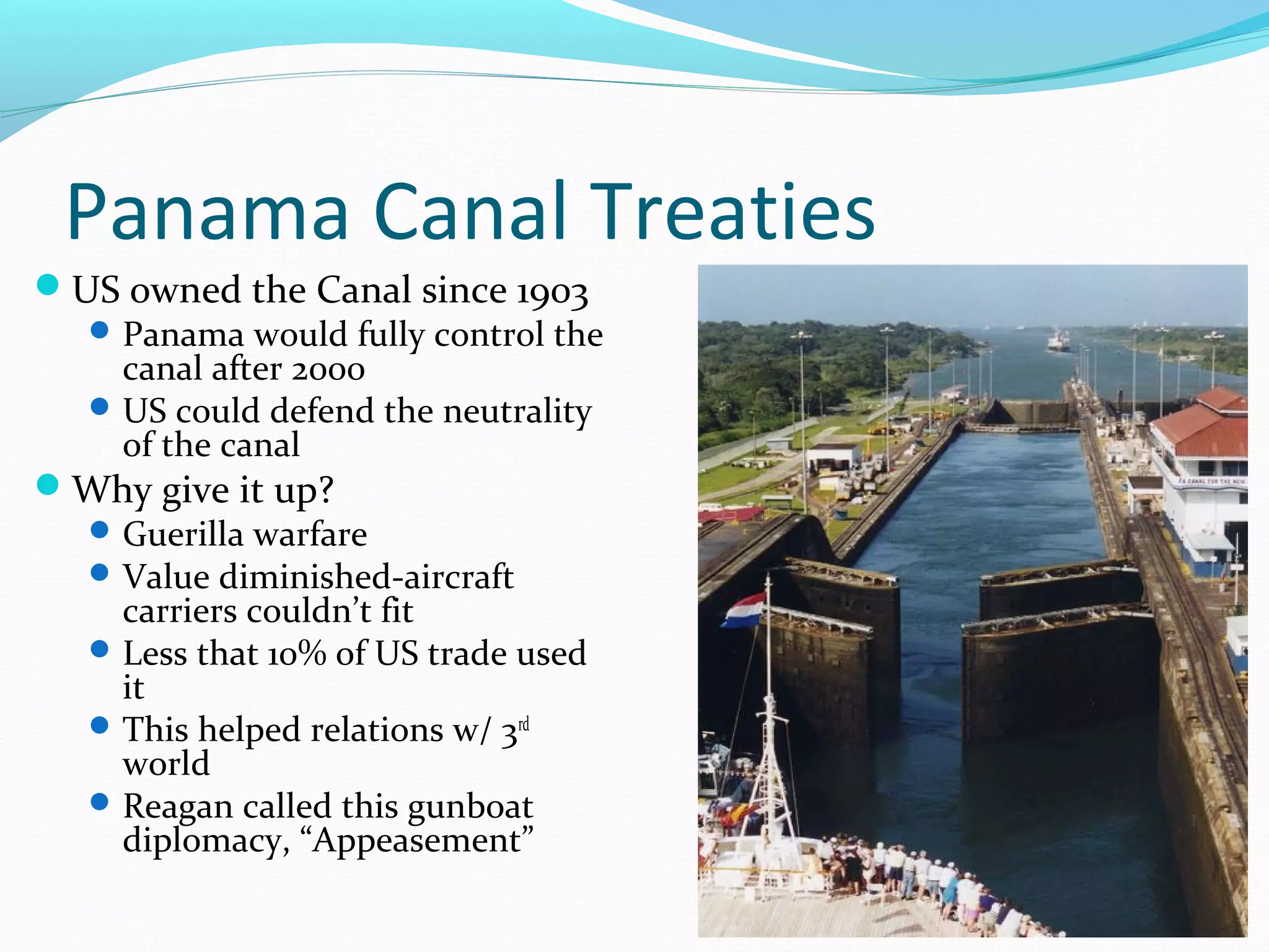 Panama Canal Treaties 
US owned the Canal since 1903 
Panama would fully control the 
canal after 2000 
US could defend the neutrality 
of the canal 
Why give it up? 
Guerilla warfare 
Value diminished-aircraft 
carriers couldn’t fit 
Less that 10% of US trade used 
it 
This helped relations w/ 3rd 
world 
Reagan called this gunboat 
diplomacy, “Appeasement” 
 