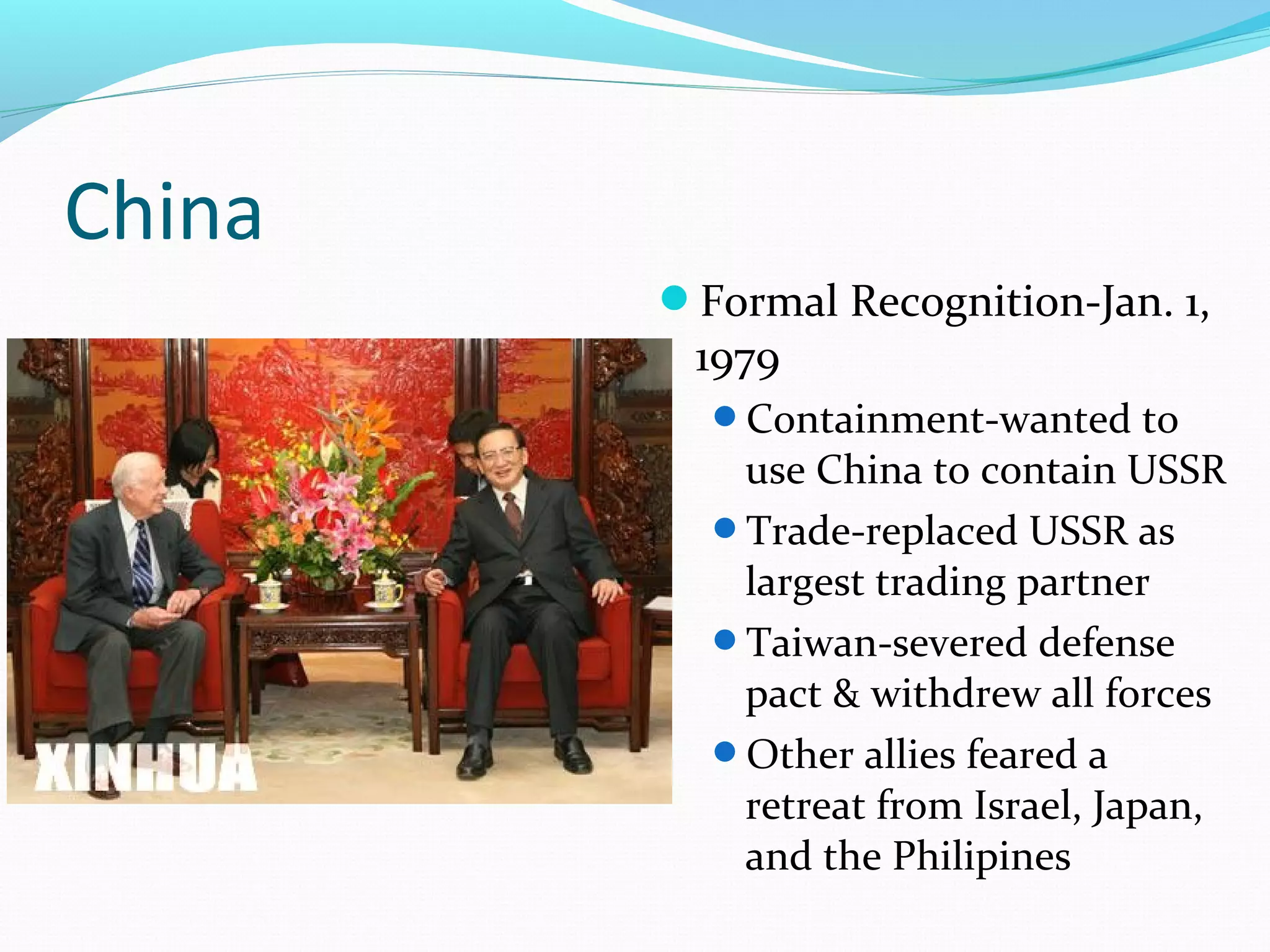 China 
Formal Recognition-Jan. 1, 
1979 
Containment-wanted to 
use China to contain USSR 
Trade-replaced USSR as 
largest trading partner 
Taiwan-severed defense 
pact & withdrew all forces 
Other allies feared a 
retreat from Israel, Japan, 
and the Philipines 
 