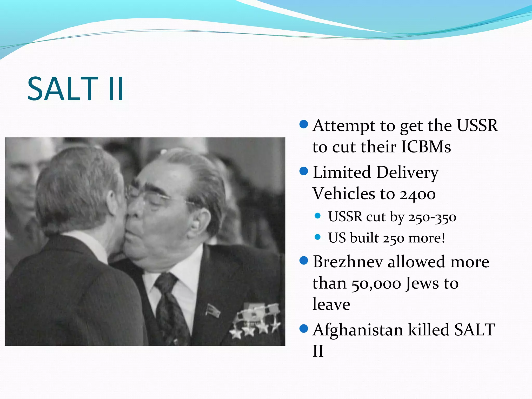 SALT II 
Attempt to get the USSR 
to cut their ICBMs 
Limited Delivery 
Vehicles to 2400 
 USSR cut by 250-350 
 US built 250 more! 
Brezhnev allowed more 
than 50,000 Jews to 
leave 
Afghanistan killed SALT 
II 
 