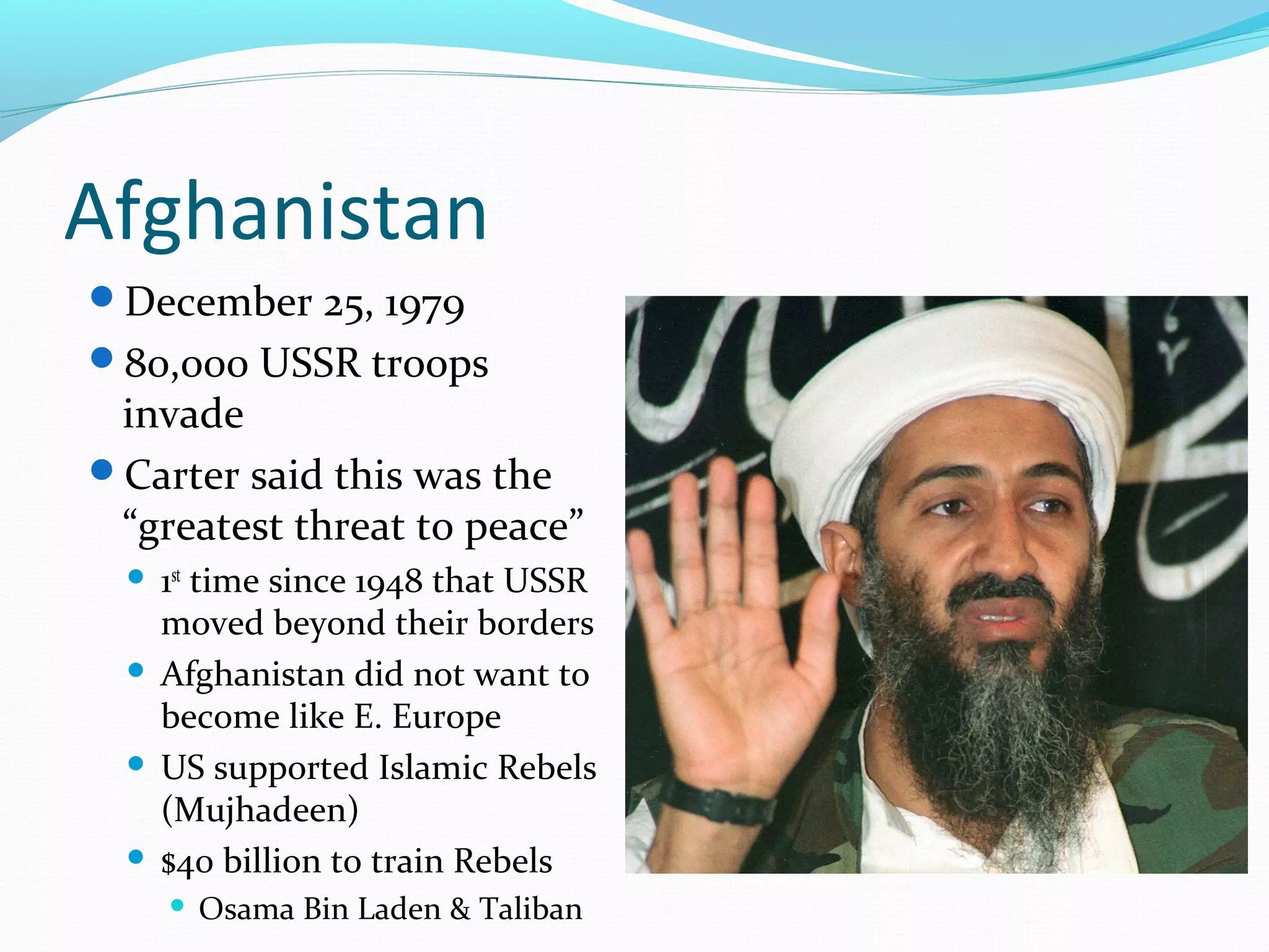 Afghanistan 
December 25, 1979 
80,000 USSR troops 
invade 
Carter said this was the 
“greatest threat to peace” 
 1st time since 1948 that USSR 
moved beyond their borders 
 Afghanistan did not want to 
become like E. Europe 
 US supported Islamic Rebels 
(Mujhadeen) 
 $40 billion to train Rebels 
 Osama Bin Laden & Taliban 
 