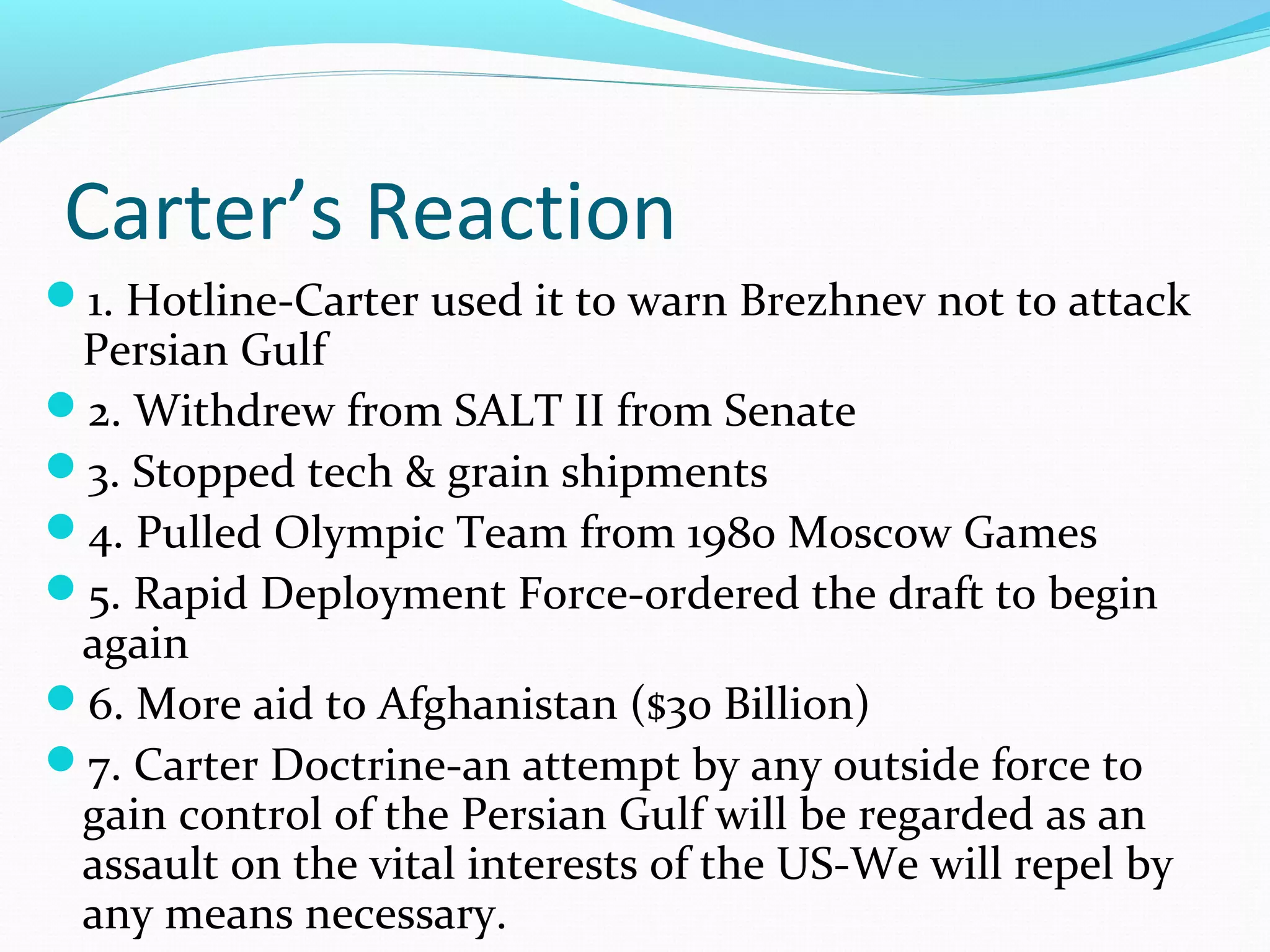 Carter’s Reaction 
1. Hotline-Carter used it to warn Brezhnev not to attack 
Persian Gulf 
2. Withdrew from SALT II from Senate 
3. Stopped tech & grain shipments 
4. Pulled Olympic Team from 1980 Moscow Games 
5. Rapid Deployment Force-ordered the draft to begin 
again 
6. More aid to Afghanistan ($30 Billion) 
7. Carter Doctrine-an attempt by any outside force to 
gain control of the Persian Gulf will be regarded as an 
assault on the vital interests of the US-We will repel by 
any means necessary. 
 