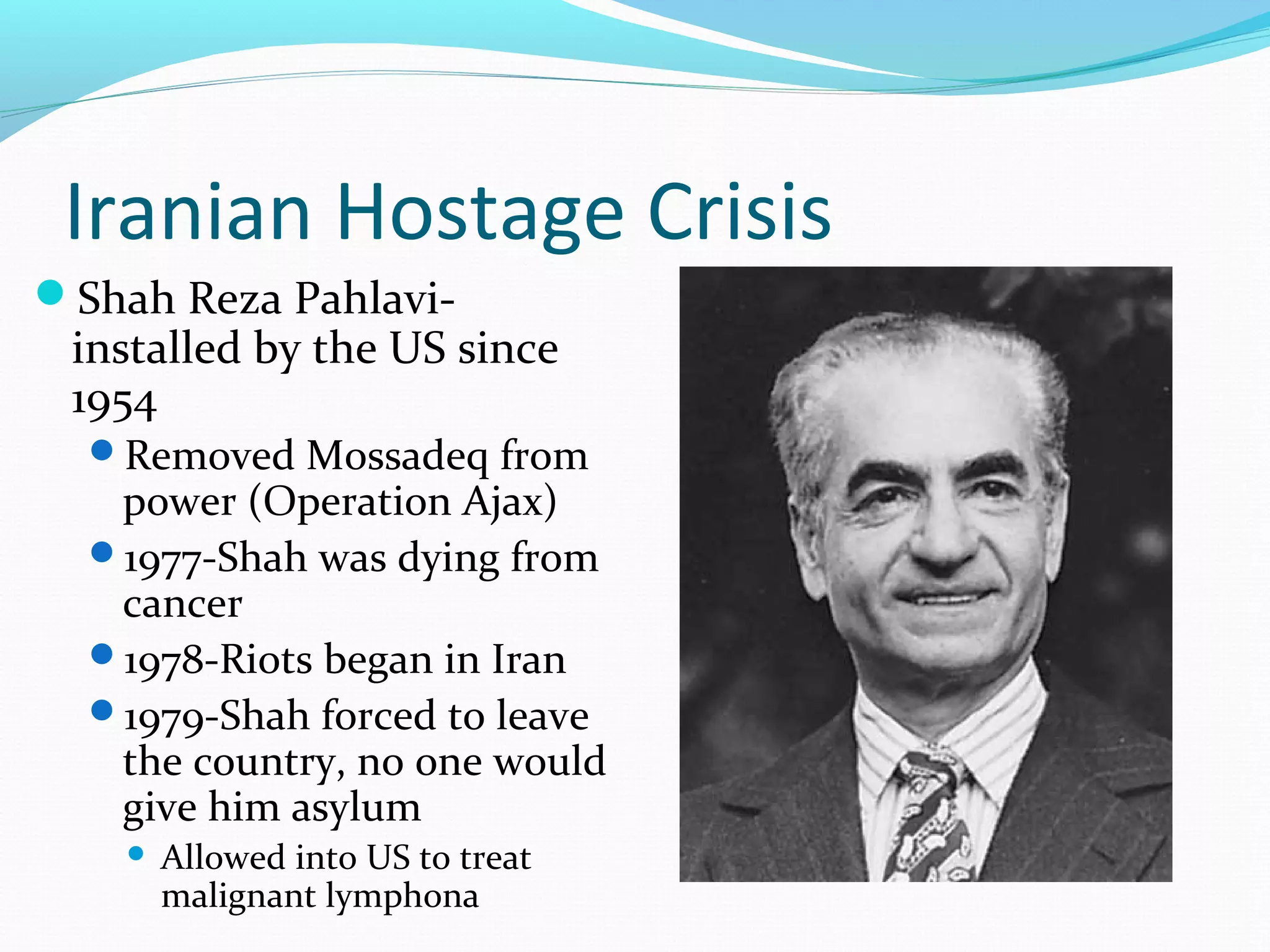 Iranian Hostage Crisis 
Shah Reza Pahlavi-installed 
by the US since 
1954 
Removed Mossadeq from 
power (Operation Ajax) 
1977-Shah was dying from 
cancer 
1978-Riots began in Iran 
1979-Shah forced to leave 
the country, no one would 
give him asylum 
 Allowed into US to treat 
malignant lymphona 
 