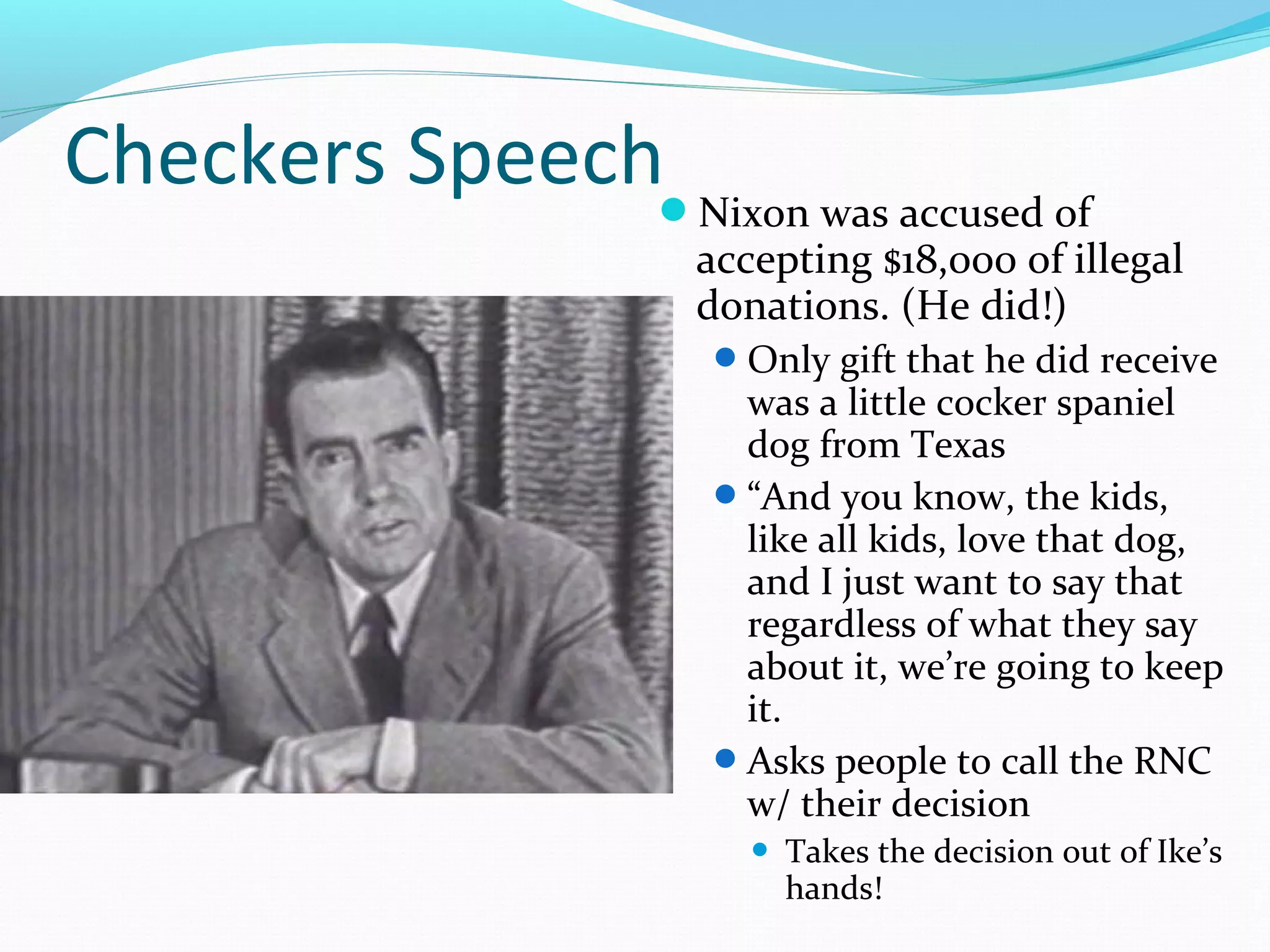 Checkers Speech 
Nixon was accused of 
accepting $18,000 of illegal 
donations. (He did!) 
Only gift that he did receive 
was a little cocker spaniel 
dog from Texas 
“And you know, the kids, 
like all kids, love that dog, 
and I just want to say that 
regardless of what they say 
about it, we’re going to keep 
it. 
Asks people to call the RNC 
w/ their decision 
 Takes the decision out of Ike’s 
hands! 
 