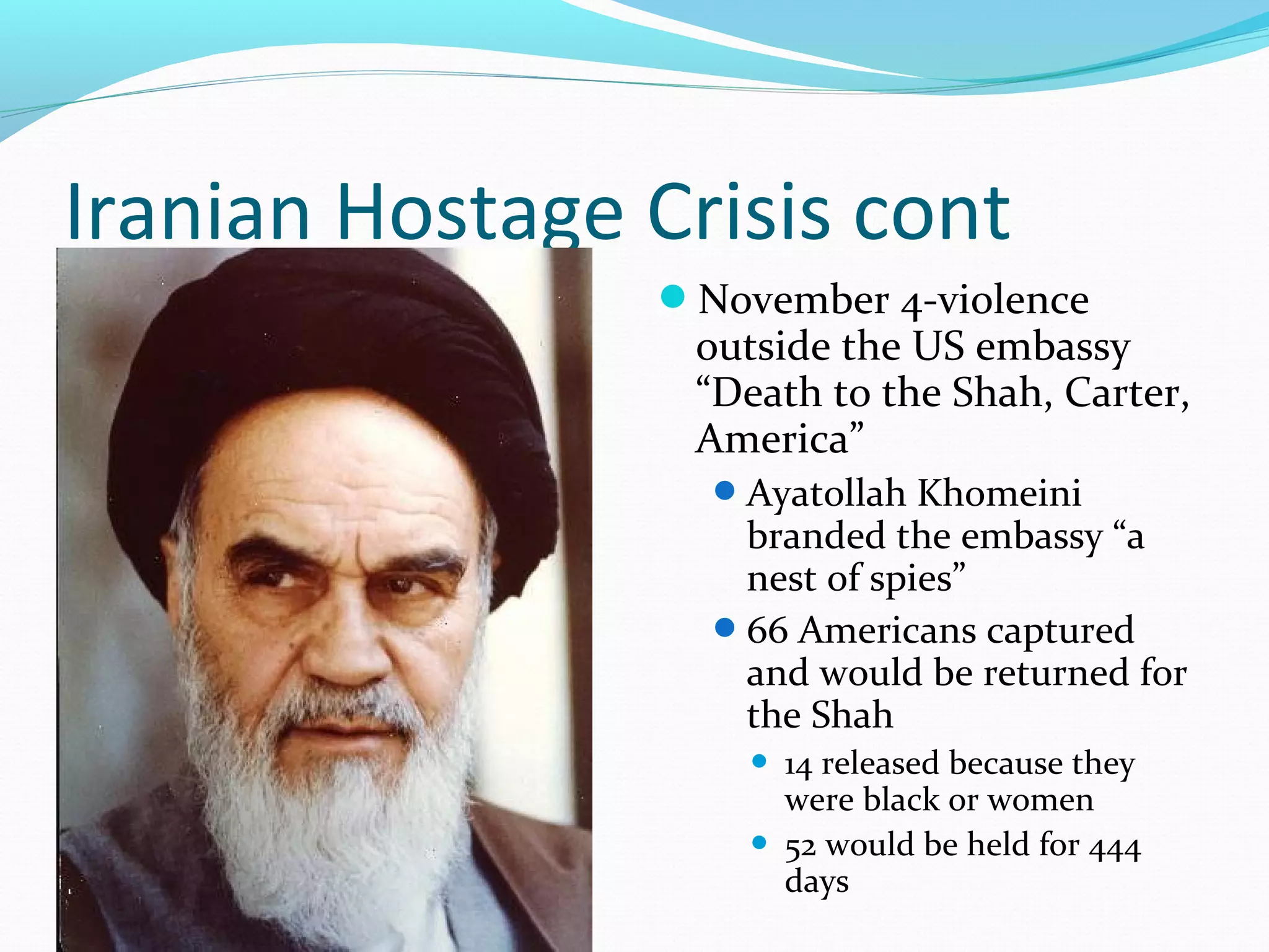 Iranian Hostage Crisis cont 
November 4-violence 
outside the US embassy 
“Death to the Shah, Carter, 
America” 
Ayatollah Khomeini 
branded the embassy “a 
nest of spies” 
66 Americans captured 
and would be returned for 
the Shah 
 14 released because they 
were black or women 
 52 would be held for 444 
days 
 