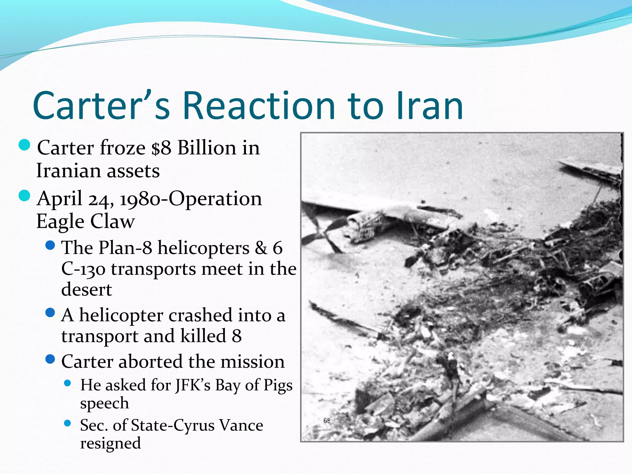 Carter’s Reaction to Iran 
Carter froze $8 Billion in 
Iranian assets 
April 24, 1980-Operation 
Eagle Claw 
The Plan-8 helicopters & 6 
C-130 transports meet in the 
desert 
A helicopter crashed into a 
transport and killed 8 
Carter aborted the mission 
 He asked for JFK’s Bay of Pigs 
speech 
 Sec. of State-Cyrus Vance 
resigned 
 
