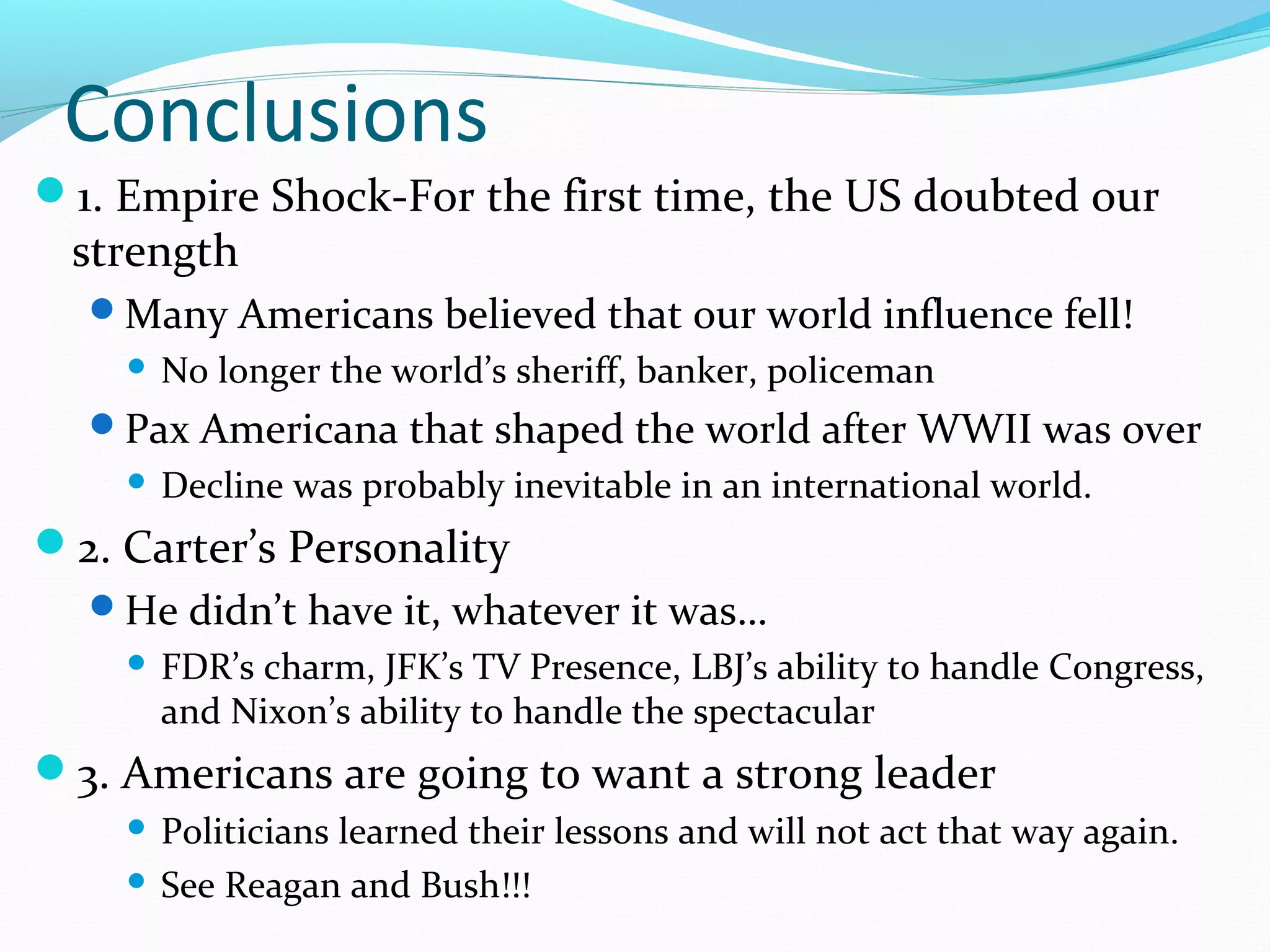 Conclusions 
1. Empire Shock-For the first time, the US doubted our 
strength 
Many Americans believed that our world influence fell! 
 No longer the world’s sheriff, banker, policeman 
Pax Americana that shaped the world after WWII was over 
 Decline was probably inevitable in an international world. 
2. Carter’s Personality 
He didn’t have it, whatever it was… 
 FDR’s charm, JFK’s TV Presence, LBJ’s ability to handle Congress, 
and Nixon’s ability to handle the spectacular 
3. Americans are going to want a strong leader 
 Politicians learned their lessons and will not act that way again. 
 See Reagan and Bush!!! 
