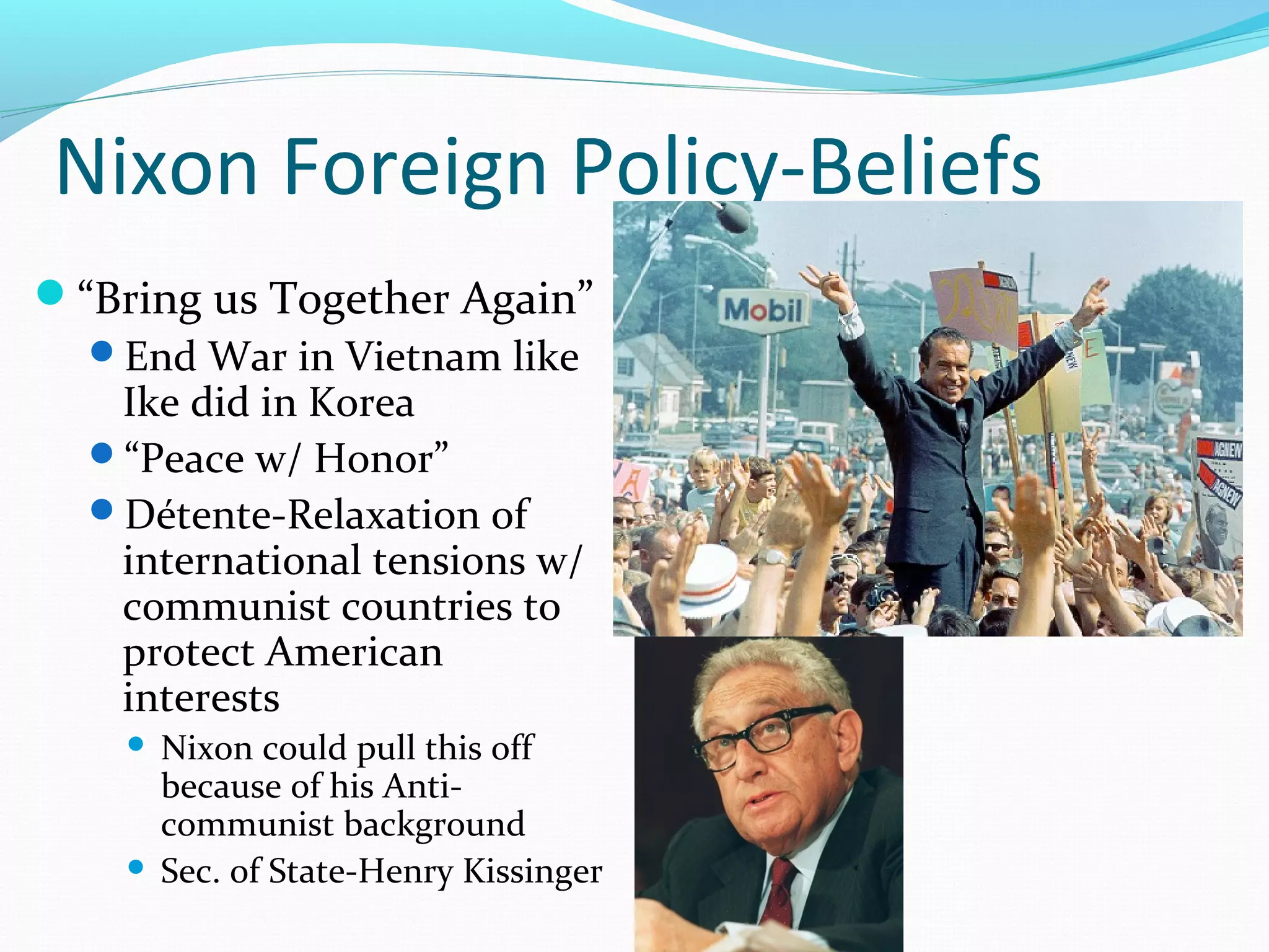 Nixon Foreign Policy-Beliefs 
“Bring us Together Again” 
End War in Vietnam like 
Ike did in Korea 
“Peace w/ Honor” 
Détente-Relaxation of 
international tensions w/ 
communist countries to 
protect American 
interests 
 Nixon could pull this off 
because of his Anti-communist 
background 
 Sec. of State-Henry Kissinger 
 