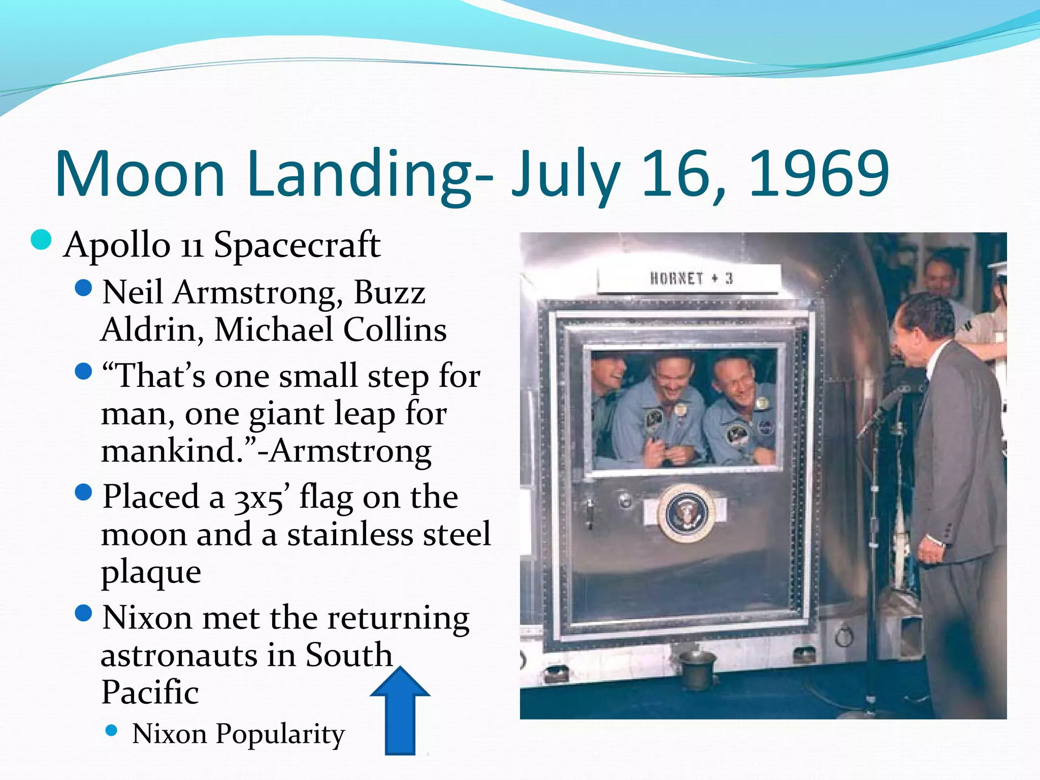 Moon Landing- July 16, 1969 
Apollo 11 Spacecraft 
Neil Armstrong, Buzz 
Aldrin, Michael Collins 
“That’s one small step for 
man, one giant leap for 
mankind.”-Armstrong 
Placed a 3x5’ flag on the 
moon and a stainless steel 
plaque 
Nixon met the returning 
astronauts in South 
Pacific 
 Nixon Popularity 
 