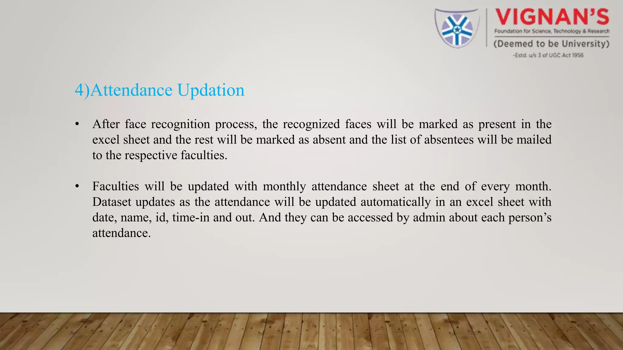 4)Attendance Updation
• After face recognition process, the recognized faces will be marked as present in the
excel sheet and the rest will be marked as absent and the list of absentees will be mailed
to the respective faculties.
• Faculties will be updated with monthly attendance sheet at the end of every month.
Dataset updates as the attendance will be updated automatically in an excel sheet with
date, name, id, time-in and out. And they can be accessed by admin about each person’s
attendance.
 