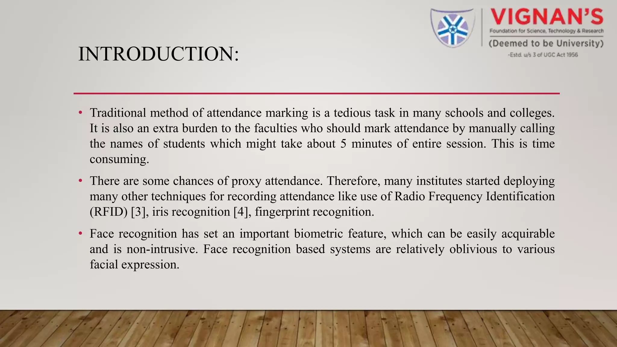INTRODUCTION:
• Traditional method of attendance marking is a tedious task in many schools and colleges.
It is also an extra burden to the faculties who should mark attendance by manually calling
the names of students which might take about 5 minutes of entire session. This is time
consuming.
• There are some chances of proxy attendance. Therefore, many institutes started deploying
many other techniques for recording attendance like use of Radio Frequency Identification
(RFID) [3], iris recognition [4], fingerprint recognition.
• Face recognition has set an important biometric feature, which can be easily acquirable
and is non-intrusive. Face recognition based systems are relatively oblivious to various
facial expression.
 