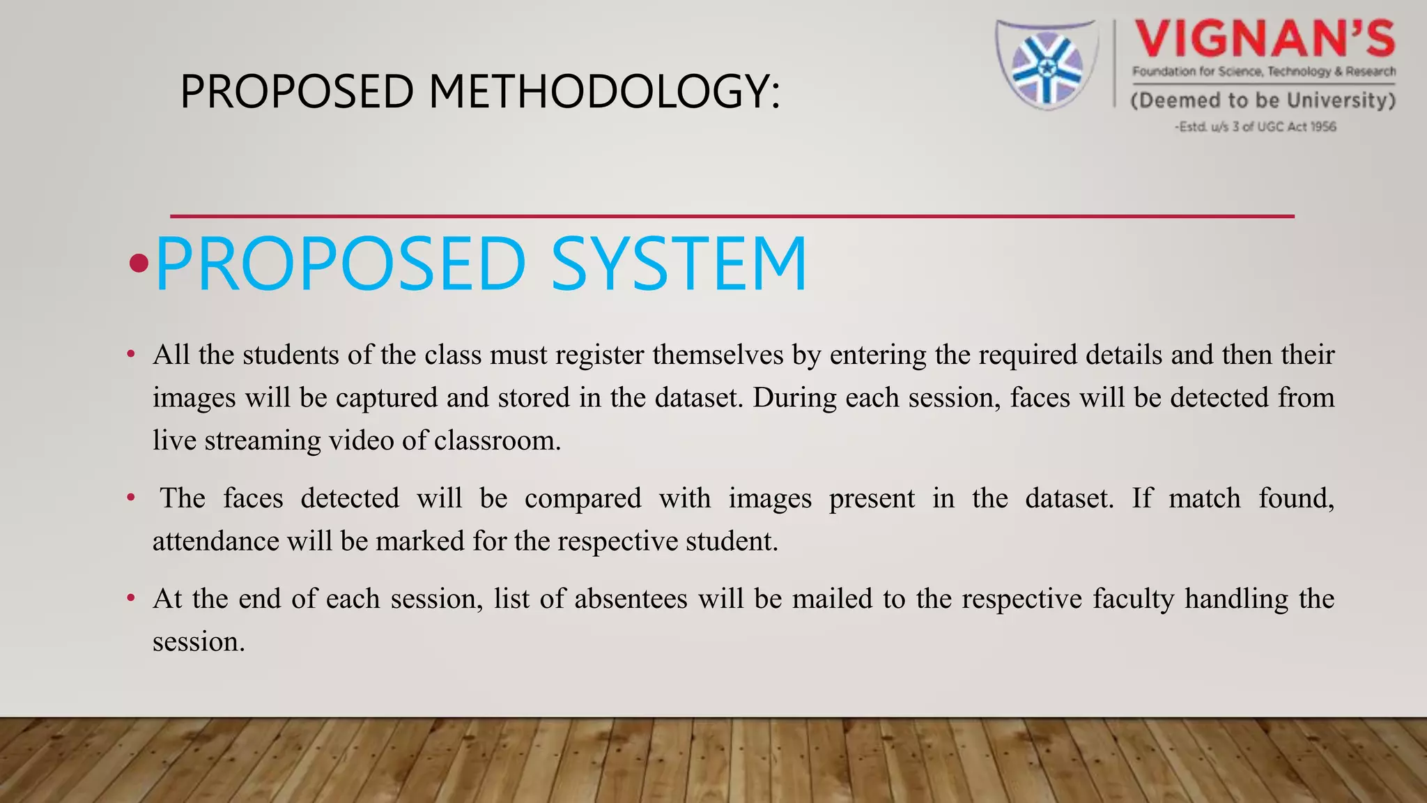 PROPOSED METHODOLOGY:
•PROPOSED SYSTEM
• All the students of the class must register themselves by entering the required details and then their
images will be captured and stored in the dataset. During each session, faces will be detected from
live streaming video of classroom.
• The faces detected will be compared with images present in the dataset. If match found,
attendance will be marked for the respective student.
• At the end of each session, list of absentees will be mailed to the respective faculty handling the
session.
 